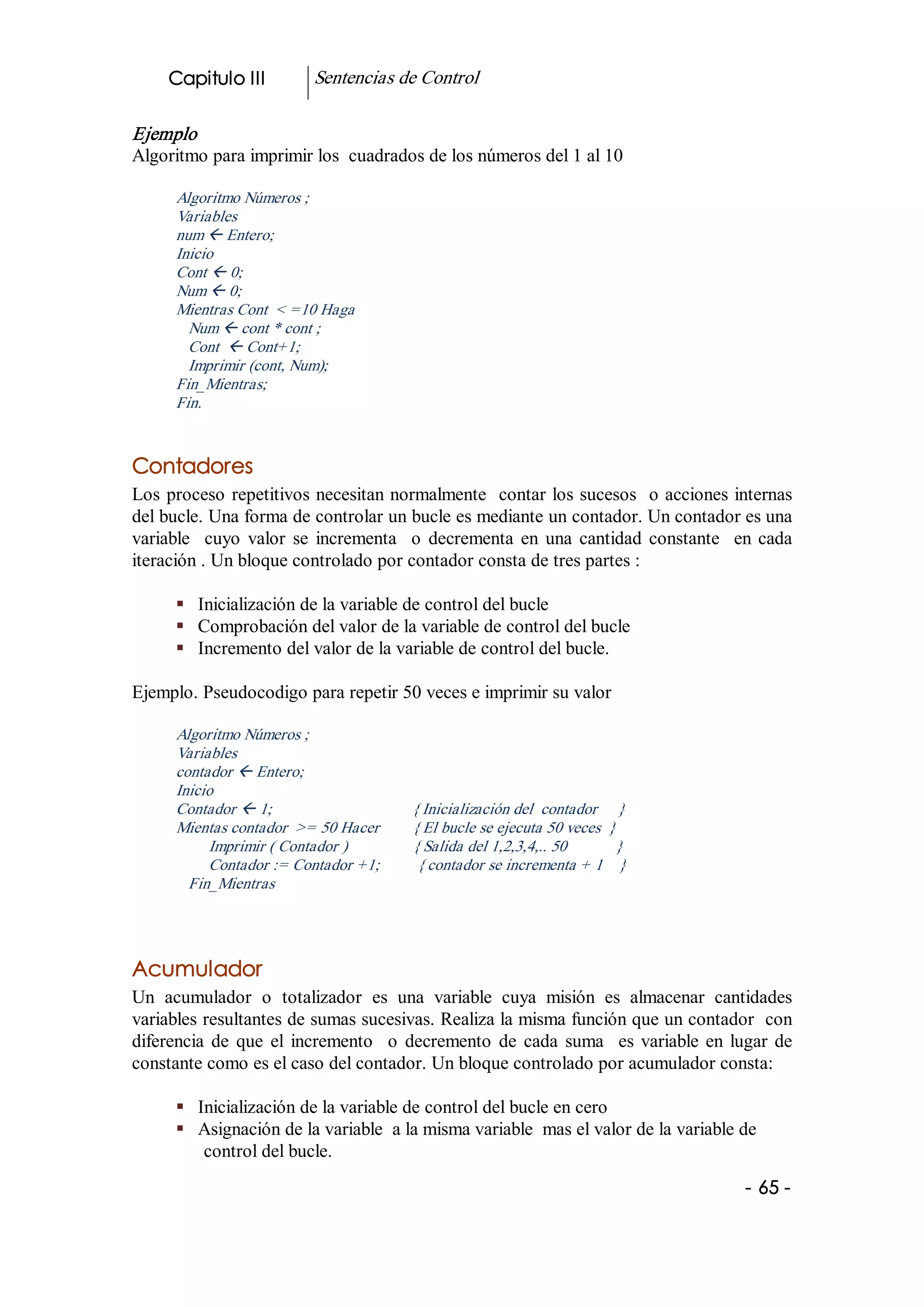 Capitulo III              Sentencias de Control 

Ejemplo 
Algoritmo para imprimir los  cuadrados de los números del 1 al 10 

      Algoritmo Números ; 
      Variables 
      num ß Entero; 
      Inicio 
      Cont ß 0; 
      Num ß 0; 
      Mientras Cont  < =10 Haga 
        Num ß cont * cont ; 
        Cont  ß Cont+1; 
        Imprimir (cont, Num); 
      Fin_Mientras; 
      Fin. 


Contadores 
Los  proceso  repetitivos necesitan normalmente  contar los sucesos  o acciones internas 
del bucle. Una forma de controlar un bucle es mediante un contador. Un contador es una 
variable    cuyo  valor  se  incrementa    o  decrementa  en  una  cantidad  constante    en  cada 
iteración . Un bloque controlado por contador consta de tres partes : 

      §  Inicialización de la variable de control del bucle 
      §  Comprobación del valor de la variable de control del bucle 
      §  Incremento del valor de la variable de control del bucle. 

Ejemplo. Pseudocodigo para repetir 50 veces e imprimir su valor 

      Algoritmo Números ; 
      Variables 
      contador ß Entero; 
      Inicio 
      Contador ß 1;                                  { Inicialización del  contador     } 
      Mientas contador  >= 50 Hacer        { El bucle se ejecuta 50 veces  } 
           Imprimir ( Contador )                { Salida del 1,2,3,4,.. 50            } 
           Contador := Contador +1;         { contador se incrementa + 1    } 
        Fin_Mientras 




Acumulador 
Un  acumulador  o  totalizador  es  una  variable  cuya  misión  es  almacenar  cantidades 
variables resultantes de sumas sucesivas. Realiza la misma función que un contador  con 
diferencia  de  que  el  incremento    o  decremento  de  cada  suma    es  variable  en  lugar  de 
constante como es el caso del contador. Un bloque controlado por acumulador consta: 

      §  Inicialización de la variable de control del bucle en cero 
      §  Asignación de la variable  a la misma variable  mas el valor de la variable de 
          control del bucle.
                                                                                             ­ 65 ­  
 