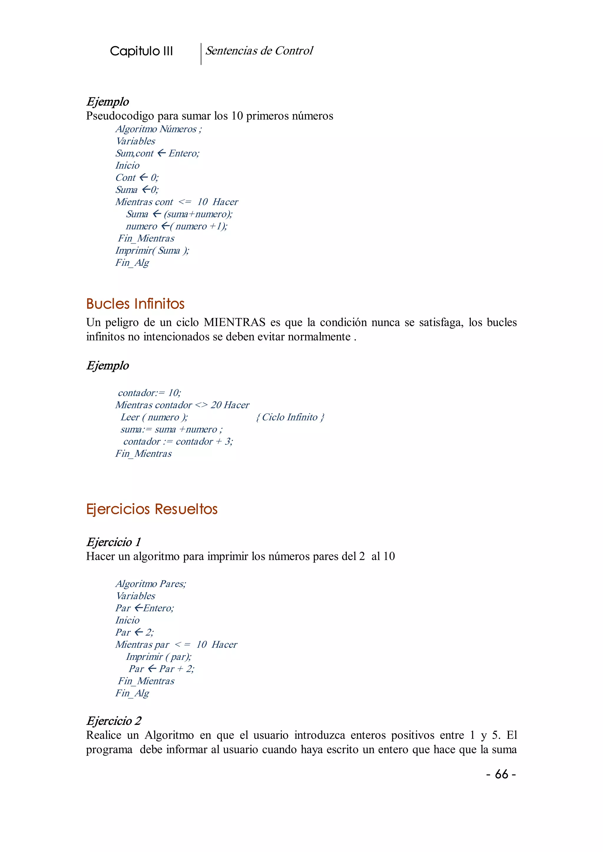 Capitulo III              Sentencias de Control 


Ejemplo 
Pseudocodigo para sumar los 10 primeros números 
      Algoritmo Números ; 
      Variables 
      Sum,cont ß Entero; 
      Inicio 
      Cont ß 0; 
      Suma ß0; 
      Mientras cont  <=  10  Hacer 
         Suma ß (suma+numero); 
         numero ß( numero +1); 
       Fin_Mientras 
      Imprimir( Suma ); 
      Fin_Alg 


Bucles Infinitos 
Un  peligro  de  un  ciclo  MIENTRAS  es  que  la  condición  nunca  se  satisfaga,  los  bucles 
infinitos no intencionados se deben evitar normalmente . 

Ejemplo

      contador:= 10; 
      Mientras contador <> 20 Hacer 
       Leer ( numero );                         { Ciclo Infinito } 
       suma:= suma +numero ; 
        contador := contador + 3; 
      Fin_Mientras 




Ejercicios Resueltos  

Ejercicio 1 
Hacer un algoritmo para imprimir los números pares del 2  al 10 

      Algoritmo Pares; 
      Variables 
      Par ßEntero; 
      Inicio 
      Par ß 2; 
      Mientras par  < =  10  Hacer 
         Imprimir ( par); 
          Par ß Par + 2; 
       Fin_Mientras 
      Fin_Alg 

Ejercicio 2 
Realice  un  Algoritmo  en  que  el  usuario  introduzca  enteros  positivos  entre  1  y  5.  El 
programa  debe informar al usuario cuando haya escrito un entero que hace que la suma

                                                                                          ­ 66 ­  
 