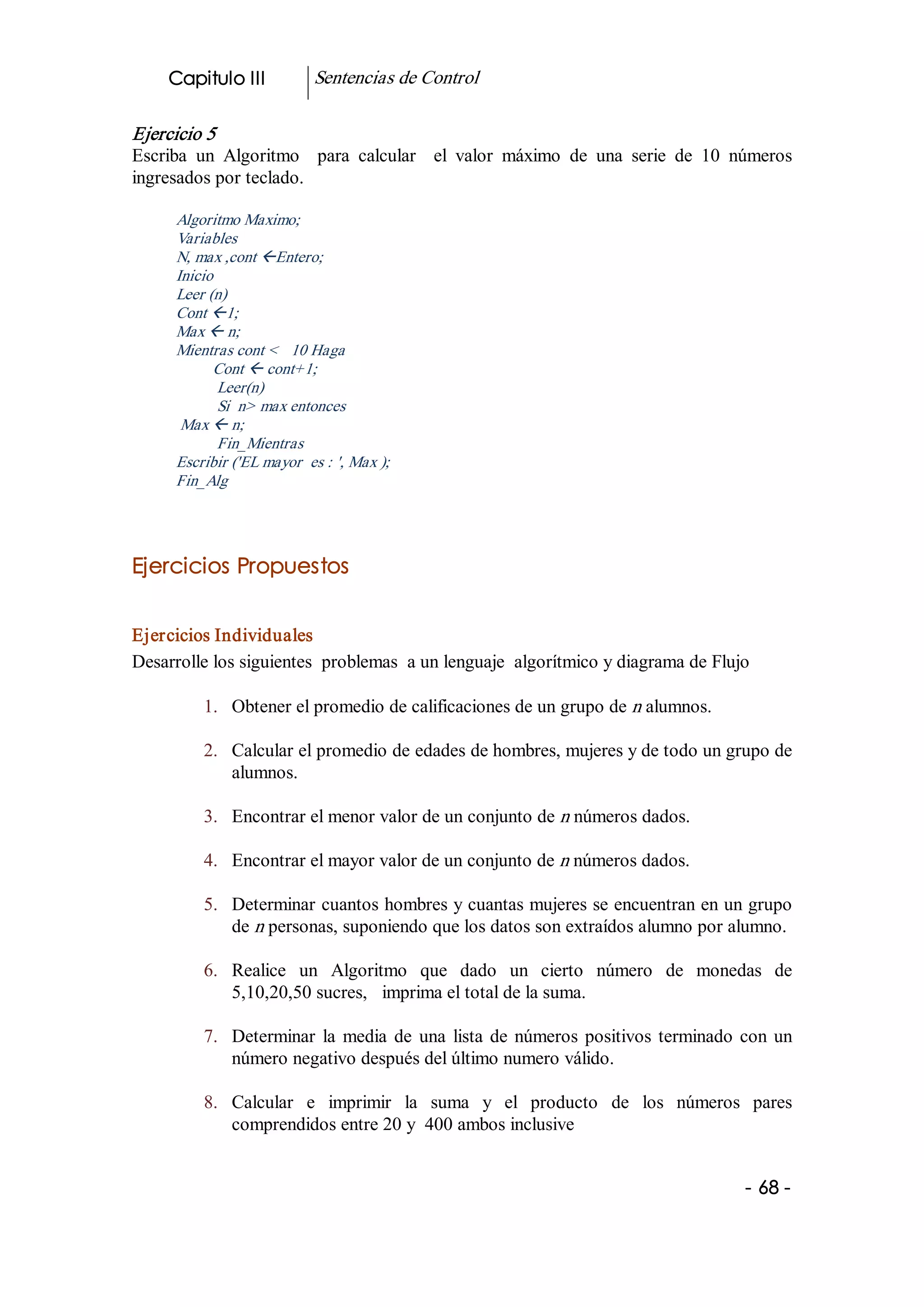 Capitulo III           Sentencias de Control 

Ejercicio 5 
Escriba  un  Algoritmo    para  calcular    el  valor  máximo  de  una  serie  de  10  números 
ingresados por teclado. 

      Algoritmo Maximo; 
      Variables 
      N, max ,cont ßEntero; 
      Inicio 
      Leer (n) 
      Cont ß1; 
      Max ß n; 
      Mientras cont <   10 Haga 
            Cont ß cont+1; 
              Leer(n) 
              Si  n> max entonces 
       Max ß n; 
              Fin_Mientras 
      Escribir ('EL mayor  es : ', Max ); 
      Fin_Alg 




Ejercicios Propuestos 


Ejercicios Individuales 
Desarrolle los siguientes  problemas  a un lenguaje  algorítmico y diagrama de Flujo 

          1.  Obtener el promedio de calificaciones de un grupo de n alumnos. 

          2.  Calcular el promedio de edades de hombres, mujeres y de todo un grupo de 
              alumnos. 

          3.  Encontrar el menor valor de un conjunto de n números dados. 

          4.  Encontrar el mayor valor de un conjunto de n números dados. 

          5.  Determinar cuantos hombres y cuantas mujeres se encuentran en un grupo 
              de n personas, suponiendo que los datos son extraídos alumno por alumno. 

          6.  Realice  un  Algoritmo  que  dado  un  cierto  número  de  monedas  de 
              5,10,20,50 sucres,   imprima el total de la suma. 

          7.  Determinar  la  media  de  una  lista  de  números  positivos  terminado  con  un 
              número negativo después del último numero válido. 

          8.  Calcular  e  imprimir  la  suma  y  el  producto  de  los  números  pares 
              comprendidos entre 20 y  400 ambos inclusive


                                                                                        ­ 68 ­  
 