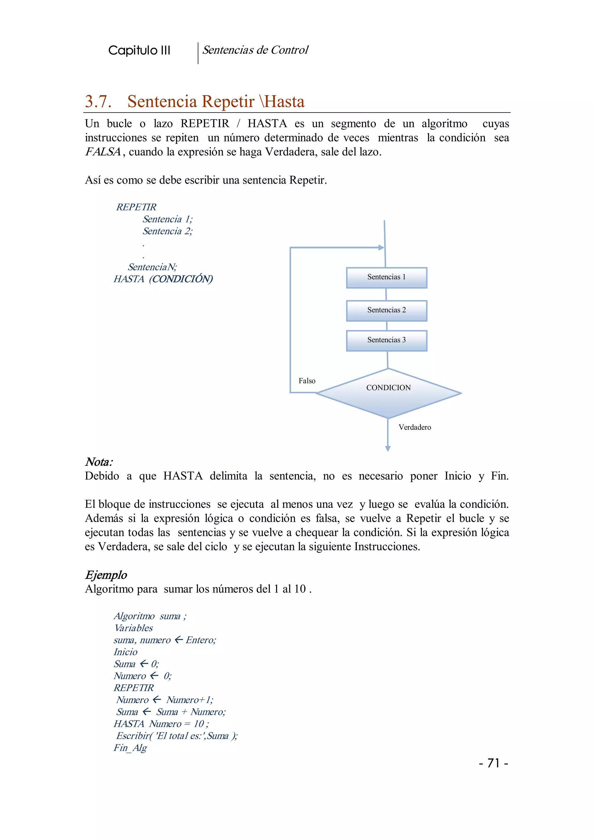 Capitulo III            Sentencias de Control 



3.7.  Sentencia Repetir Hasta 
Un  bucle  o  lazo  REPETIR  /  HASTA  es  un  segmento  de  un  algoritmo    cuyas 
instrucciones  se  repiten    un  número  determinado  de  veces    mientras    la  condición    sea 
FALSA , cuando la expresión se haga Verdadera, sale del lazo. 

Así es como se debe escribir una sentencia Repetir. 

      REPETIR 
           Sentencia 1; 
           Sentencia 2; 
           . 
           . 
        SentenciaN; 
      HASTA  (CONDICIÓN)                                           Sentencias 1



                                                                   Sentencias 2 


                                                                   Sentencias 3 




                                                   Falso 
                                                                   CONDICION 



                                                                            Verdadero 



Nota:  
Debido  a  que  HASTA  delimita  la  sentencia,  no  es  necesario  poner  Inicio  y  Fin. 

El bloque de instrucciones  se ejecuta  al menos una vez  y luego se  evalúa la condición. 
Además  si  la  expresión  lógica  o  condición  es  falsa,  se  vuelve  a  Repetir  el  bucle  y  se 
ejecutan todas las  sentencias y se vuelve a chequear la condición. Si la expresión lógica 
es Verdadera, se sale del ciclo  y se ejecutan la siguiente Instrucciones. 

Ejemplo 
Algoritmo para  sumar los números del 1 al 10 . 

      Algoritmo  suma ; 
      Variables 
      suma, numero ß Entero; 
      Inicio 
      Suma ß 0; 
      Numero ß  0; 
      REPETIR 
       Numero ß  Numero+1; 
       Suma ß  Suma + Numero; 
      HASTA  Numero = 10 ; 
       Escribir( 'El total es:',Suma ); 
      Fin_Alg 
                                                                                              ­ 71 ­ 
 