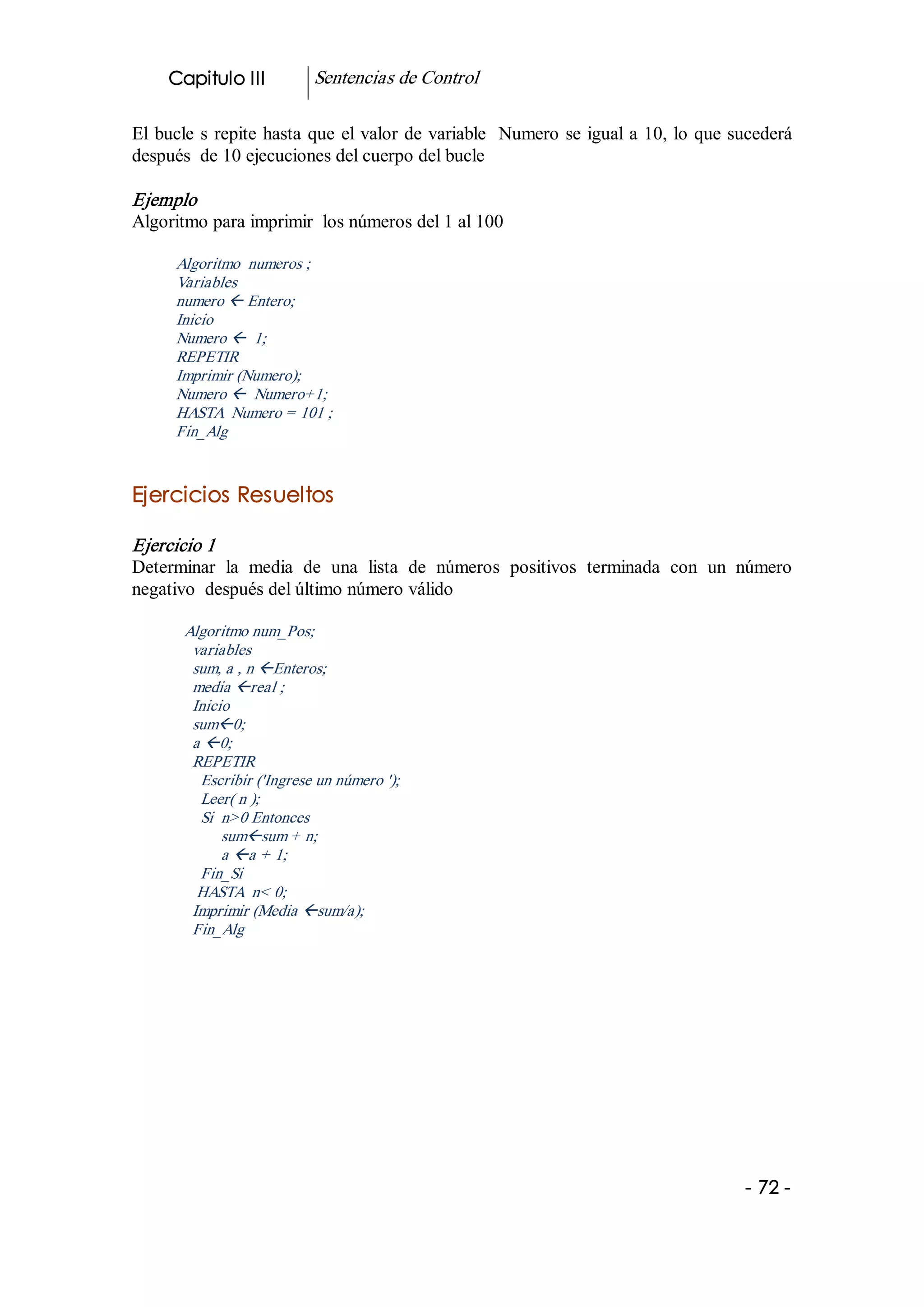 Capitulo III          Sentencias de Control 

El  bucle  s  repite  hasta  que  el valor de variable  Numero se igual a 10, lo que sucederá 
después  de 10 ejecuciones del cuerpo del bucle 

Ejemplo 
Algoritmo para imprimir  los números del 1 al 100 

      Algoritmo  numeros ; 
      Variables 
      numero ß Entero; 
      Inicio 
      Numero ß  1; 
      REPETIR 
      Imprimir (Numero); 
      Numero ß  Numero+1; 
      HASTA  Numero = 101 ; 
      Fin_Alg 


Ejercicios Resueltos  

Ejercicio 1 
Determinar  la  media  de  una  lista  de  números  positivos  terminada  con  un  número 
negativo  después del último número válido 

       Algoritmo num_Pos; 
        variables 
        sum, a , n ßEnteros; 
        media ßreal ; 
        Inicio 
        sumß0; 
        a ß0; 
        REPETIR 
         Escribir ('Ingrese un número '); 
         Leer( n ); 
         Si  n>0 Entonces 
             sumßsum + n; 
             a ßa + 1; 
         Fin_Si 
         HASTA  n< 0; 
        Imprimir (Media ßsum/a); 
        Fin_Alg




                                                                                      ­ 72 ­ 
 