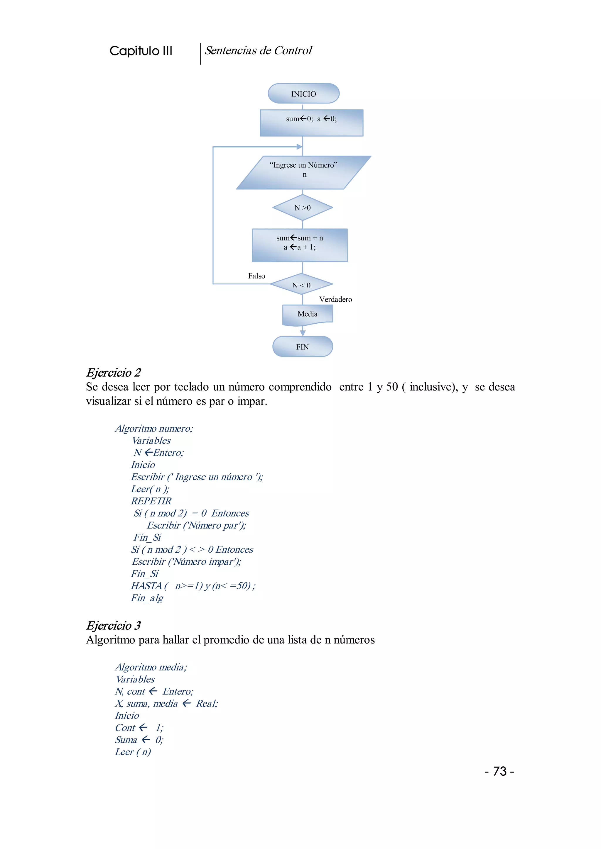 Capitulo III           Sentencias de Control 


                                                     INICIO 


                                                   sumß0;  a ß0; 




                                               “Ingrese un Número” 
                                                         n 



                                                      N >0 


                                                sumßsum + n 
                                                  a ßa + 1; 


                                      Falso 
                                                     N < 0 
                                                               Verdadero 
                                                      Media



                                                      FIN 


Ejercicio 2 
Se desea leer por teclado un número comprendido  entre 1 y 50 ( inclusive), y  se desea 
visualizar si el número es par o impar. 

      Algoritmo numero; 
         Variables 
          N ßEntero; 
         Inicio 
         Escribir (' Ingrese un número '); 
         Leer( n ); 
         REPETIR 
          Si ( n mod 2)  = 0  Entonces 
              Escribir ('Número par'); 
          Fin_Si 
         Si ( n mod 2 ) < > 0 Entonces 
          Escribir ('Número impar'); 
         Fin_Si 
         HASTA (   n>=1) y (n< =50) ; 
         Fin_alg 

Ejercicio 3 
Algoritmo para hallar el promedio de una lista de n números 

      Algoritmo media; 
      Variables 
      N, cont ß  Entero; 
      X, suma, media ß  Real; 
      Inicio 
      Cont ß  1; 
      Suma ß  0; 
      Leer ( n) 
                                                                                 ­ 73 ­  
 