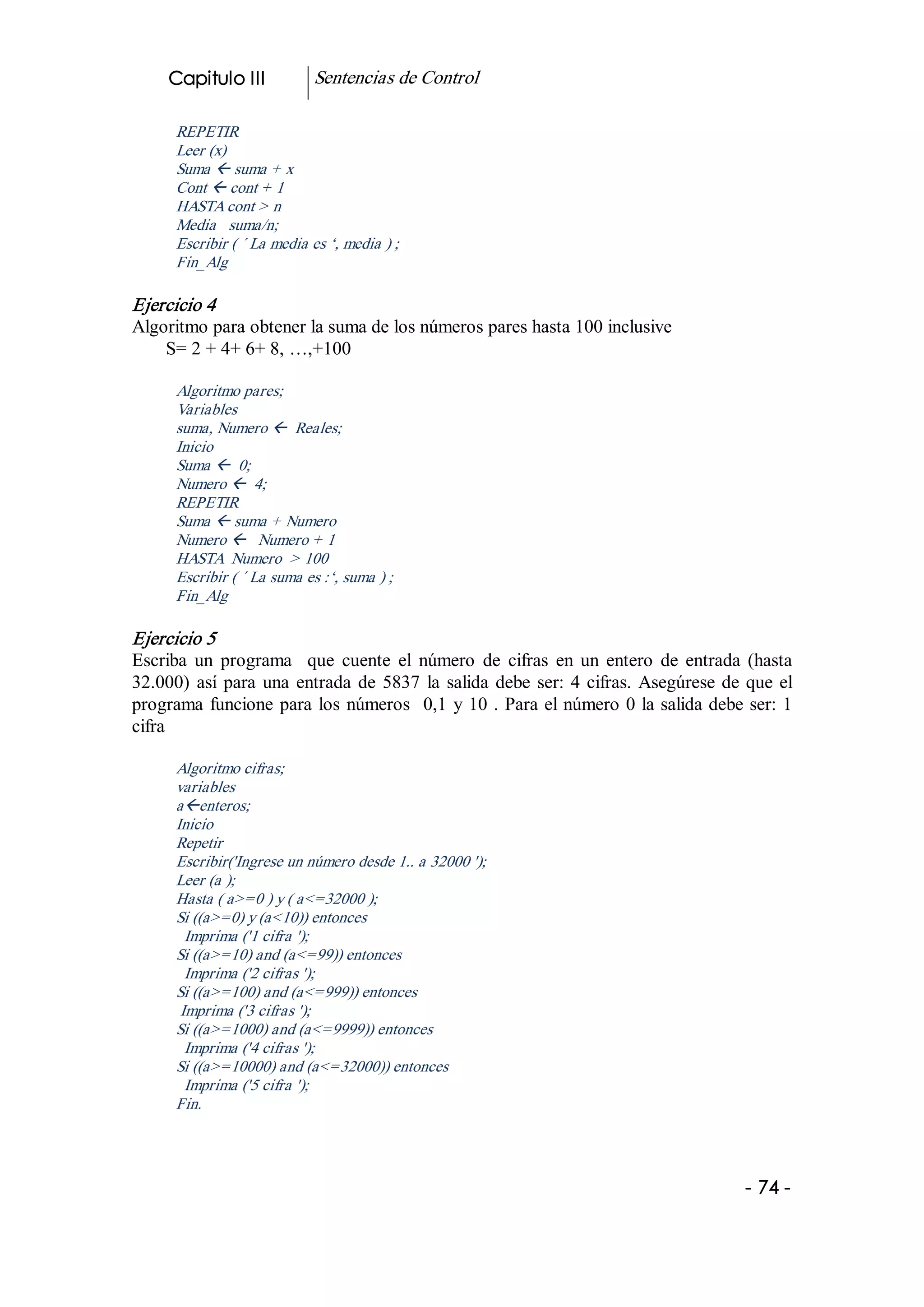 Capitulo III            Sentencias de Control 

      REPETIR 
      Leer (x) 
      Suma ß suma + x 
      Cont ß cont + 1 
      HASTA cont > n 
      Media   suma/n; 
      Escribir ( ´ La media es ‘, media ) ; 
      Fin_Alg 

Ejercicio 4 
Algoritmo para obtener la suma de los números pares hasta 100 inclusive 
    S= 2 + 4+ 6+ 8, …,+100 

      Algoritmo pares; 
      Variables 
      suma, Numero ß  Reales; 
      Inicio 
      Suma ß  0; 
      Numero ß  4; 
      REPETIR 
      Suma ß suma + Numero 
      Numero ß  Numero + 1 
      HASTA  Numero  > 100 
      Escribir ( ´ La suma es :‘, suma ) ; 
      Fin_Alg 

Ejercicio 5 
Escriba  un  programa    que  cuente  el  número  de  cifras  en  un  entero  de  entrada  (hasta 
32.000)  así  para  una  entrada  de  5837  la  salida  debe  ser:  4  cifras.  Asegúrese  de  que  el 
programa  funcione  para  los  números    0,1  y  10 . Para el número 0 la salida debe ser: 1 
cifra 

      Algoritmo cifras; 
      variables 
      aßenteros; 
      Inicio 
      Repetir 
      Escribir('Ingrese un número desde 1.. a 32000 '); 
      Leer (a ); 
      Hasta ( a>=0 ) y ( a<=32000 ); 
      Si ((a>=0) y (a<10)) entonces 
        Imprima ('1 cifra '); 
      Si ((a>=10) and (a<=99)) entonces 
        Imprima ('2 cifras '); 
      Si ((a>=100) and (a<=999)) entonces 
       Imprima ('3 cifras '); 
      Si ((a>=1000) and (a<=9999)) entonces 
        Imprima ('4 cifras '); 
      Si ((a>=10000) and (a<=32000)) entonces 
        Imprima ('5 cifra '); 
      Fin.




                                                                                              ­ 74 ­  
 