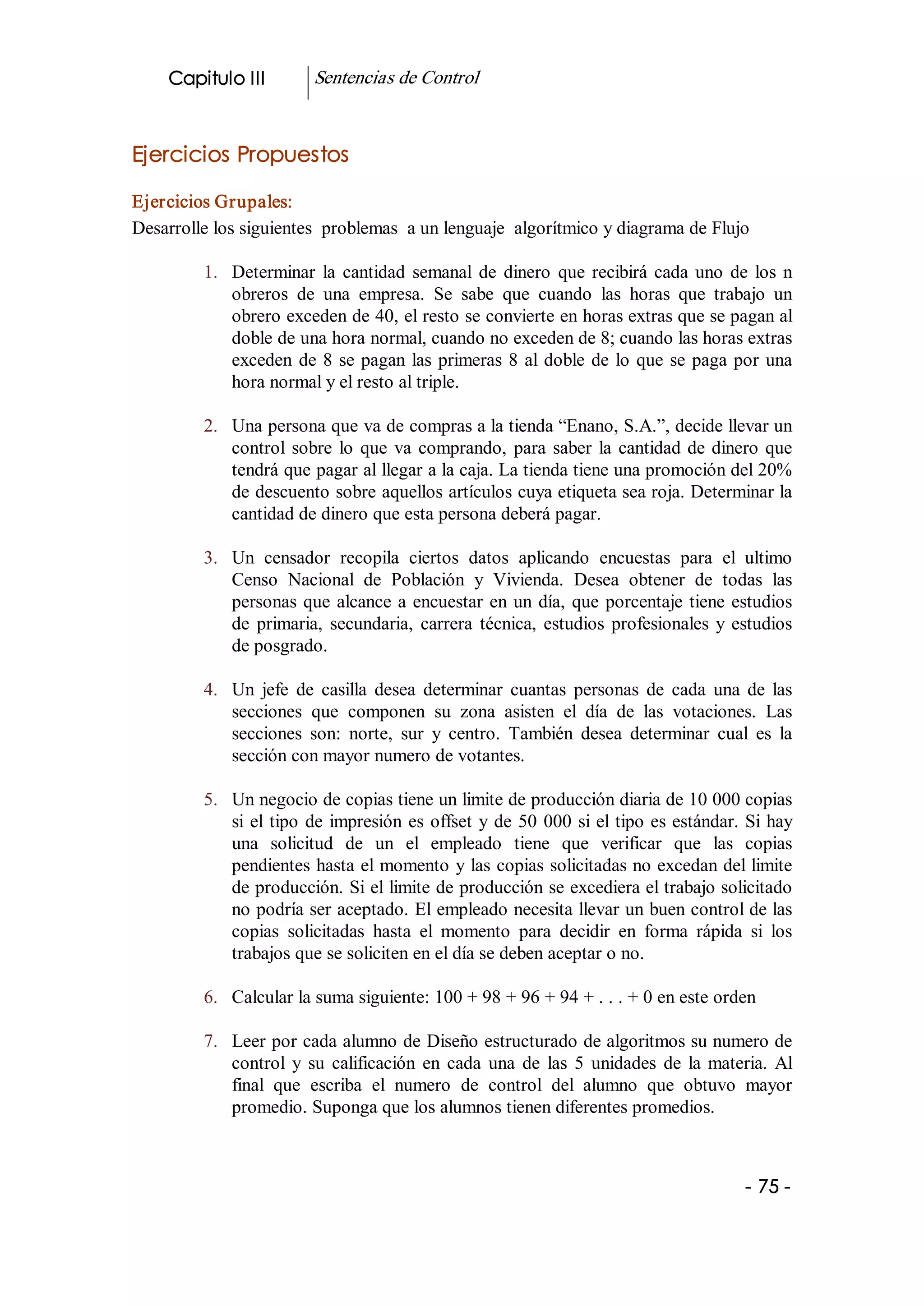 Capitulo III          Sentencias de Control 


Ejercicios Propuestos 

Ejercicios Grupales: 
Desarrolle los siguientes  problemas  a un lenguaje  algorítmico y diagrama de Flujo 

         1.  Determinar  la  cantidad  semanal  de  dinero  que  recibirá  cada  uno  de  los  n 
             obreros  de  una  empresa.  Se  sabe  que  cuando  las  horas  que  trabajo  un 
             obrero exceden de 40, el resto se convierte en horas extras que se pagan al 
             doble de una hora normal, cuando no exceden de 8; cuando las horas extras 
             exceden  de  8  se  pagan  las  primeras  8  al  doble  de  lo  que  se  paga  por  una 
             hora normal y el resto al triple. 

         2.  Una persona que va de compras a la tienda “Enano, S.A.”, decide llevar un 
             control  sobre  lo  que  va  comprando,  para  saber  la  cantidad  de  dinero  que 
             tendrá que pagar al llegar a la caja. La tienda tiene una promoción del 20% 
             de descuento sobre aquellos artículos cuya etiqueta sea roja. Determinar la 
             cantidad de dinero que esta persona deberá pagar. 

         3.  Un  censador  recopila  ciertos  datos  aplicando  encuestas  para  el  ultimo 
             Censo  Nacional  de  Población  y  Vivienda.  Desea  obtener  de  todas  las 
             personas  que  alcance  a  encuestar  en  un  día,  que  porcentaje  tiene  estudios 
             de  primaria,  secundaria,  carrera  técnica,  estudios  profesionales  y  estudios 
             de posgrado. 

         4.  Un  jefe  de  casilla  desea  determinar  cuantas  personas  de  cada  una  de  las 
             secciones  que  componen  su  zona  asisten  el  día  de  las  votaciones.  Las 
             secciones  son:  norte,  sur  y  centro.  También  desea  determinar  cual  es  la 
             sección con mayor numero de votantes. 

         5.  Un negocio de copias tiene un limite de producción diaria de 10 000 copias 
             si  el  tipo  de  impresión  es  offset  y  de  50  000  si el tipo es estándar. Si hay 
             una  solicitud  de  un  el  empleado  tiene  que  verificar  que  las  copias 
             pendientes hasta el momento y las copias solicitadas no excedan del limite 
             de producción. Si el limite de producción se excediera el trabajo solicitado 
             no podría ser aceptado. El empleado necesita llevar un buen control de las 
             copias  solicitadas  hasta  el  momento  para  decidir  en  forma  rápida  si  los 
             trabajos que se soliciten en el día se deben aceptar o no. 

         6.  Calcular la suma siguiente: 100 + 98 + 96 + 94 + . . . + 0 en este orden 

         7.  Leer por cada alumno de Diseño estructurado de algoritmos su numero de 
             control  y  su  calificación  en  cada  una  de  las  5  unidades  de  la  materia.  Al 
             final  que  escriba  el  numero  de  control  del  alumno  que  obtuvo  mayor 
             promedio. Suponga que los alumnos tienen diferentes promedios.



                                                                                            ­ 75 ­
 