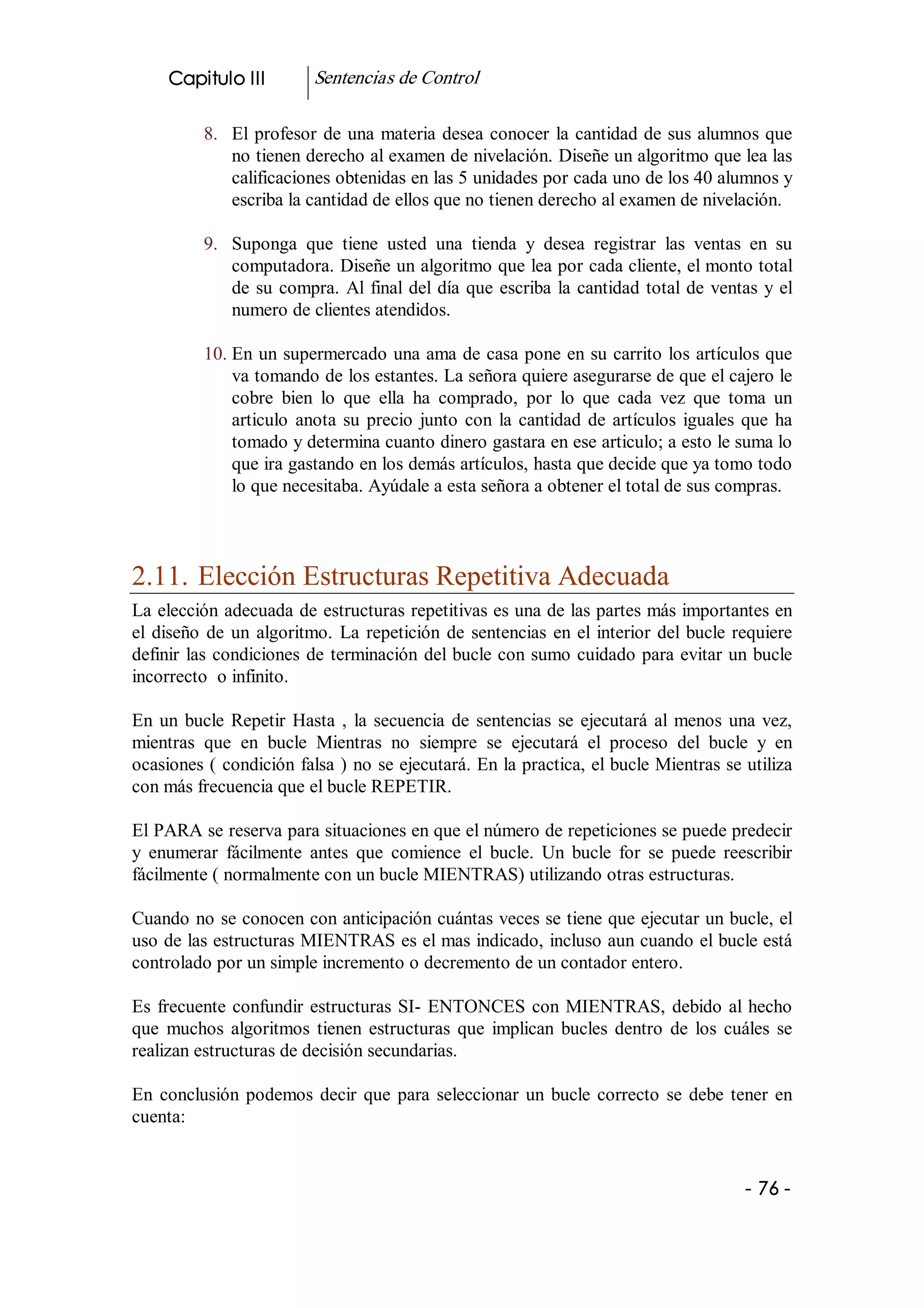 Capitulo III           Sentencias de Control 

           8.  El  profesor  de  una  materia  desea  conocer  la  cantidad de sus alumnos que 
               no tienen derecho al examen de nivelación. Diseñe un algoritmo que lea las 
               calificaciones obtenidas en las 5 unidades por cada uno de los 40 alumnos y 
               escriba la cantidad de ellos que no tienen derecho al examen de nivelación. 

           9.  Suponga  que  tiene  usted  una  tienda  y  desea  registrar  las  ventas  en  su 
               computadora. Diseñe un algoritmo que lea por cada cliente, el monto total 
               de  su  compra.  Al  final  del  día  que  escriba  la  cantidad  total  de  ventas  y  el 
               numero de clientes atendidos. 

           10. En un supermercado una ama de casa pone en su carrito los artículos que 
               va tomando de los estantes. La señora quiere asegurarse de que el cajero le 
               cobre  bien  lo  que  ella  ha  comprado,  por  lo  que  cada  vez  que  toma  un 
               articulo  anota  su  precio  junto  con  la  cantidad  de  artículos  iguales  que  ha 
               tomado y determina cuanto dinero gastara en ese articulo; a esto le suma lo 
               que ira gastando en los demás artículos, hasta que decide que ya tomo todo 
               lo que necesitaba. Ayúdale a esta señora a obtener el total de sus compras. 



2.11. Elección Estructuras Repetitiva Adecuada 
La elección adecuada de estructuras repetitivas es una de las partes más importantes en 
el  diseño  de  un  algoritmo.  La  repetición  de  sentencias  en  el  interior  del  bucle  requiere 
definir  las  condiciones  de  terminación  del bucle con sumo cuidado para evitar un bucle 
incorrecto  o infinito. 

En  un  bucle  Repetir  Hasta  ,  la  secuencia  de  sentencias  se  ejecutará  al  menos  una  vez, 
mientras  que  en  bucle  Mientras  no  siempre  se  ejecutará  el  proceso  del  bucle  y  en 
ocasiones ( condición falsa ) no  se ejecutará. En la practica, el bucle Mientras se utiliza 
con más frecuencia que el bucle REPETIR. 

El PARA se reserva para situaciones en que el número de repeticiones se puede predecir 
y  enumerar  fácilmente  antes  que  comience  el  bucle.  Un  bucle  for  se  puede  reescribir 
fácilmente ( normalmente con un bucle MIENTRAS) utilizando otras estructuras. 

Cuando no se conocen con anticipación cuántas veces se tiene que ejecutar un bucle, el 
uso de las estructuras MIENTRAS es el mas indicado, incluso aun cuando el bucle está 
controlado por un simple incremento o decremento de un contador entero. 

Es  frecuente  confundir  estructuras  SI­  ENTONCES  con  MIENTRAS,  debido  al  hecho 
que  muchos  algoritmos  tienen  estructuras  que  implican  bucles  dentro  de  los  cuáles  se 
realizan estructuras de decisión secundarias. 

En  conclusión  podemos  decir  que  para  seleccionar  un  bucle  correcto  se  debe  tener  en 
cuenta:


                                                                                                 ­ 76 ­ 
 