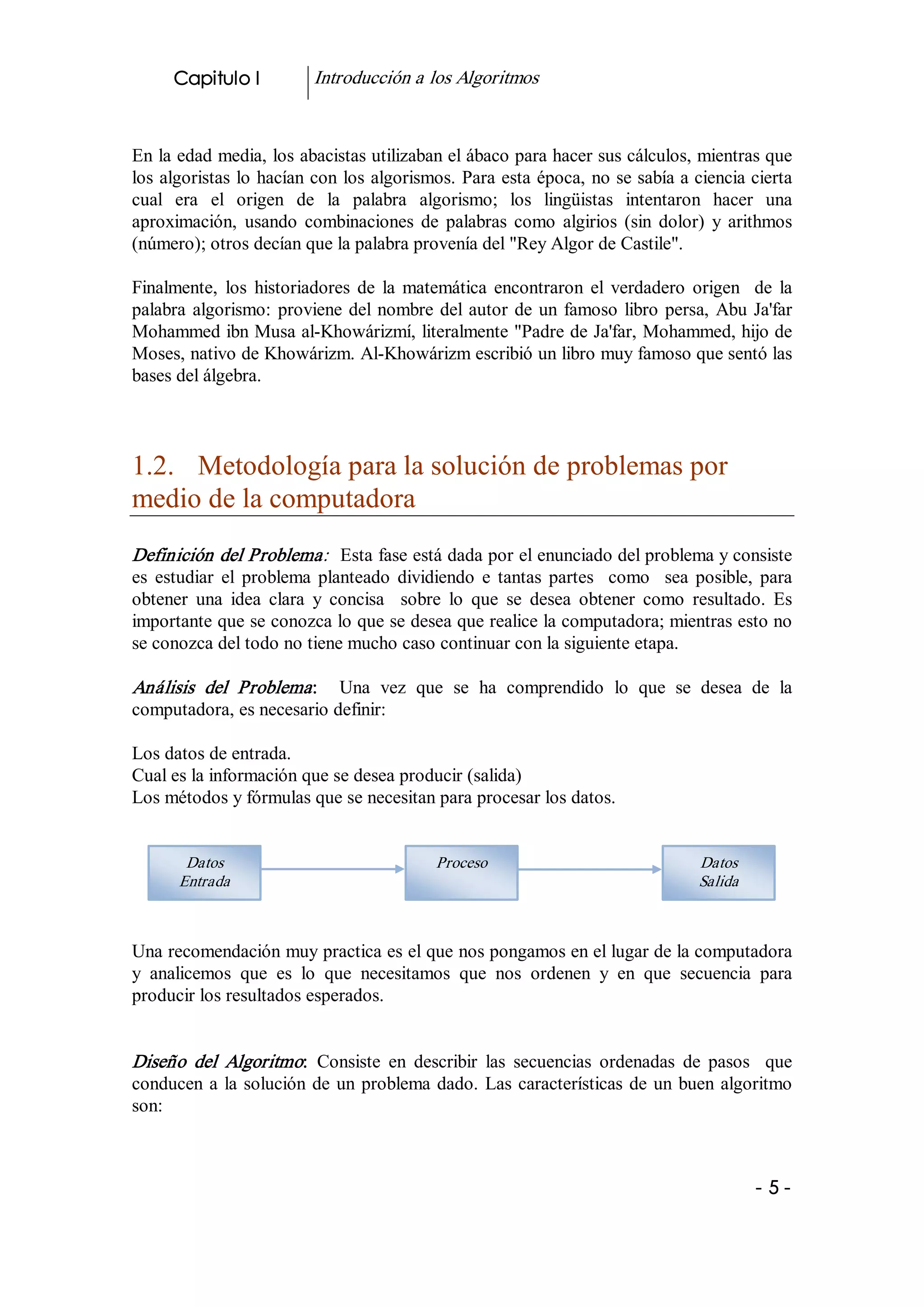 Capitulo I           Introducción a los Algoritmos 


En la edad media, los abacistas utilizaban el ábaco para hacer sus cálculos, mientras que 
los algoristas lo hacían con los algorismos. Para esta época, no se sabía a ciencia cierta 
cual  era  el  origen  de  la  palabra  algorismo;  los  lingüistas  intentaron  hacer  una 
aproximación,  usando  combinaciones  de  palabras  como  algirios  (sin  dolor)  y  arithmos 
(número); otros decían que la palabra provenía del "Rey Algor de Castile". 

Finalmente,  los  historiadores  de  la  matemática  encontraron  el  verdadero  origen    de  la 
palabra  algorismo:  proviene  del  nombre  del  autor  de  un  famoso  libro  persa,  Abu  Ja'far 
Mohammed ibn Musa al­Khowárizmí, literalmente "Padre de Ja'far, Mohammed, hijo de 
Moses, nativo de Khowárizm. Al­Khowárizm escribió un libro muy famoso que sentó las 
bases del álgebra. 



1.2.  Metodología para la solución de problemas por 
medio de la computadora 
Definición del Problema:   Esta fase está dada por el enunciado del problema y consiste 
es  estudiar  el  problema  planteado  dividiendo  e  tantas  partes    como    sea  posible,  para 
obtener  una  idea  clara  y  concisa    sobre  lo  que  se  desea  obtener  como  resultado.  Es 
importante que se conozca lo que se desea que realice la computadora; mientras esto no 
se conozca del todo no tiene mucho caso continuar con la siguiente etapa. 

Análisis  del  Problema :  Una  vez  que  se  ha  comprendido  lo  que  se  desea  de  la 
computadora, es necesario definir: 

Los datos de entrada. 
Cual es la información que se desea producir (salida) 
Los métodos y fórmulas que se necesitan para procesar los datos. 


        Datos                                Proceso                                 Datos 
       Entrada                                                                       Salida



Una recomendación muy practica es el que nos pongamos en el lugar de la computadora 
y  analicemos  que  es  lo  que  necesitamos  que  nos  ordenen  y  en  que  secuencia  para 
producir los resultados esperados. 


Diseño  del  Algoritmo:  Consiste  en  describir  las  secuencias  ordenadas  de  pasos    que 
conducen  a  la  solución  de  un  problema  dado.  Las  características  de  un  buen  algoritmo 
son: 



                                                                                              ­ 5 ­ 
 