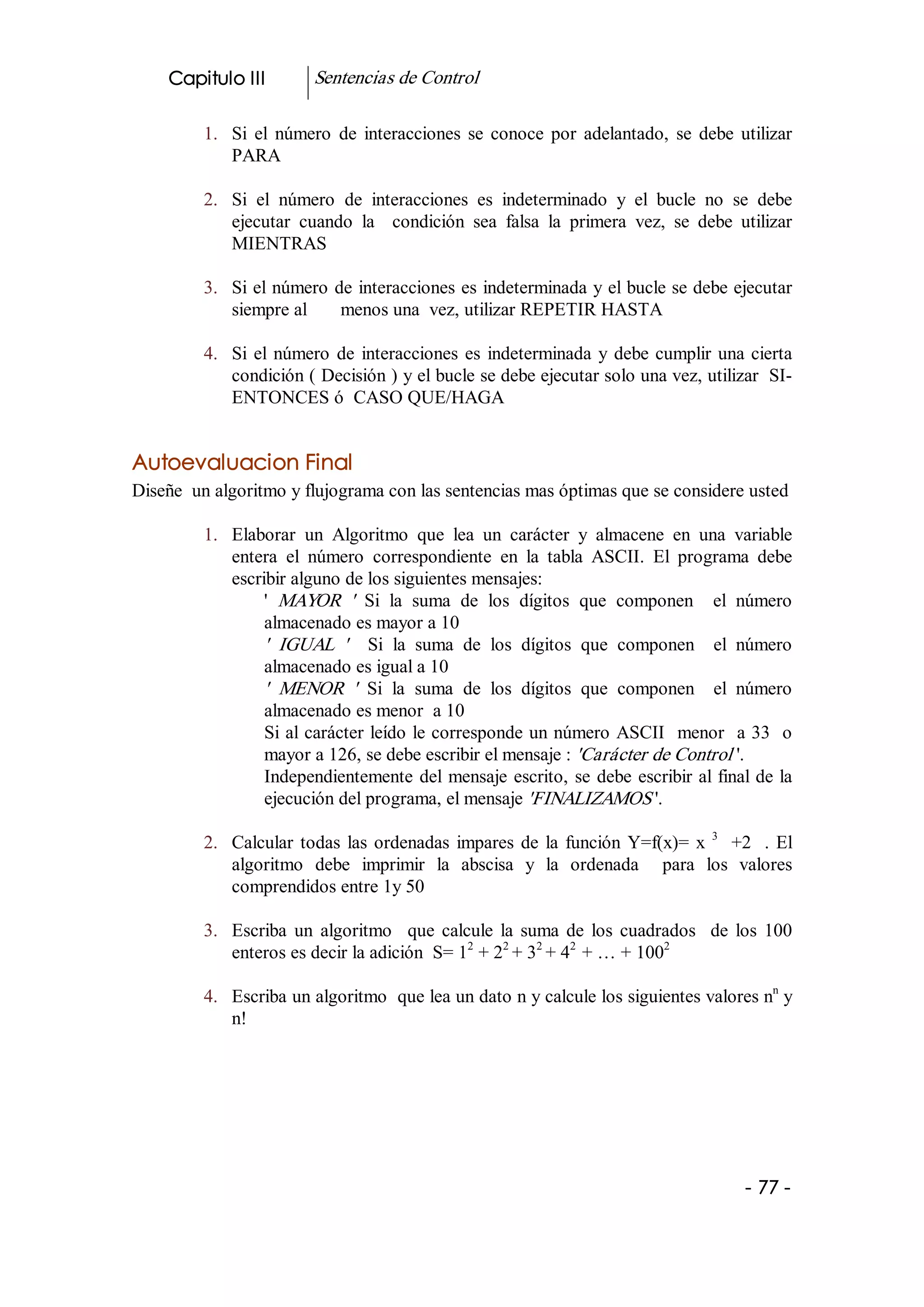 Capitulo III         Sentencias de Control 

         1.  Si  el  número  de  interacciones  se  conoce  por  adelantado,  se  debe  utilizar 
             PARA 

         2.  Si  el  número  de  interacciones  es  indeterminado  y  el  bucle  no  se  debe 
             ejecutar  cuando  la    condición  sea  falsa  la  primera  vez,  se  debe  utilizar 
             MIENTRAS 

         3.  Si el número de interacciones es indeterminada y el bucle se debe ejecutar 
             siempre al       menos una  vez, utilizar REPETIR HASTA 

         4.  Si  el  número  de  interacciones  es  indeterminada  y  debe  cumplir  una  cierta 
             condición ( Decisión ) y el bucle se debe ejecutar solo una vez, utilizar  SI­ 
             ENTONCES ó  CASO QUE/HAGA 


Autoevaluacion Final 
Diseñe  un algoritmo y flujograma con las sentencias mas óptimas que se considere usted 

         1.  Elaborar  un  Algoritmo  que  lea  un  carácter  y  almacene  en  una  variable 
             entera  el  número  correspondiente  en  la  tabla  ASCII.  El  programa  debe 
             escribir alguno de los siguientes mensajes: 
                  '  MAYOR  '   Si  la  suma  de  los  dígitos  que  componen    el  número 
                  almacenado es mayor a 10 
                  '  IGUAL  '   Si  la  suma  de  los  dígitos  que  componen    el  número 
                  almacenado es igual a 10 
                  '  MENOR  '   Si  la  suma  de  los  dígitos  que  componen    el  número 
                  almacenado es menor  a 10 
                  Si al carácter leído le corresponde un número ASCII  menor  a 33  o 
                  mayor a 126, se debe escribir el mensaje : 'Carácter de Control '. 
                  Independientemente  del  mensaje  escrito,  se  debe  escribir al final de la 
                  ejecución del programa, el mensaje 'FINALIZAMOS '. 

         2.  Calcular  todas  las  ordenadas  impares  de  la  función  Y=f(x)=  x  3  +2    .  El 
             algoritmo  debe  imprimir  la  abscisa  y  la  ordenada    para  los  valores 
             comprendidos entre 1y 50 

         3.  Escriba  un  algoritmo    que  calcule  la  suma  de  los  cuadrados    de  los  100 
                                                2     2    2   2             2 
             enteros es decir la adición  S= 1  + 2  + 3  + 4  + … + 100 
                                                                                       n 
         4.  Escriba un algoritmo  que lea un dato n y calcule los siguientes valores n  y 
             n!




                                                                                           ­ 77 ­ 
 
