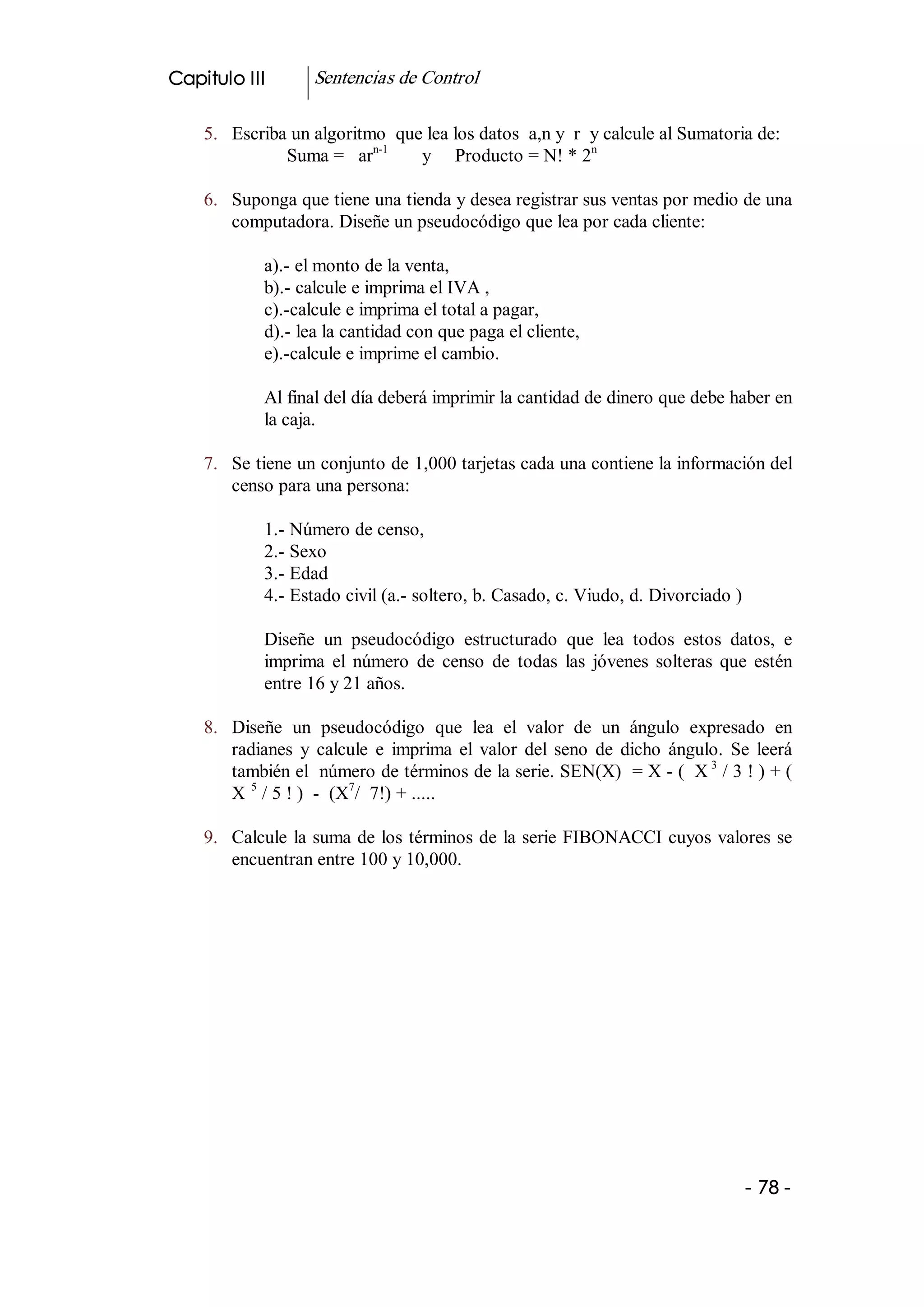 Capitulo III        Sentencias de Control 

    5.  Escriba un algoritmo  que lea los datos  a,n y  r  y calcule al Sumatoria de: 
                           n­1                             n 
               Suma =   ar       y     Producto = N! * 2 

    6.  Suponga que tiene una tienda y desea registrar sus ventas por medio de una 
        computadora. Diseñe un pseudocódigo que lea por cada cliente: 

             a).­ el monto de la venta, 
             b).­ calcule e imprima el IVA , 
             c).­calcule e imprima el total a pagar, 
             d).­ lea la cantidad con que paga el cliente, 
             e).­calcule e imprime el cambio. 

             Al final del día deberá imprimir la cantidad de dinero que debe haber en 
             la caja. 

    7.  Se tiene un conjunto de 1,000 tarjetas cada una contiene la información del 
        censo para una persona: 

             1.­ Número de censo, 
             2.­ Sexo 
             3.­ Edad 
             4.­ Estado civil (a.­ soltero, b. Casado, c. Viudo, d. Divorciado ) 

             Diseñe  un  pseudocódigo  estructurado  que  lea  todos  estos  datos,  e 
             imprima  el  número  de  censo  de  todas  las  jóvenes  solteras  que  estén 
             entre 16 y 21 años. 

    8.  Diseñe  un  pseudocódigo  que  lea  el  valor  de  un  ángulo  expresado  en 
        radianes  y  calcule  e  imprima  el  valor  del  seno  de  dicho  ángulo.  Se  leerá 
        también el  número de términos de la serie. SEN(X)  = X ­ (  X 3  / 3 ! ) + ( 
        X  5  / 5 ! )  ­  (X  /  7!) + ..... 
                            7 



    9.  Calcule  la suma de los términos de la serie FIBONACCI cuyos valores se 
        encuentran entre 100 y 10,000.




                                                                                      ­ 78 ­ 
 