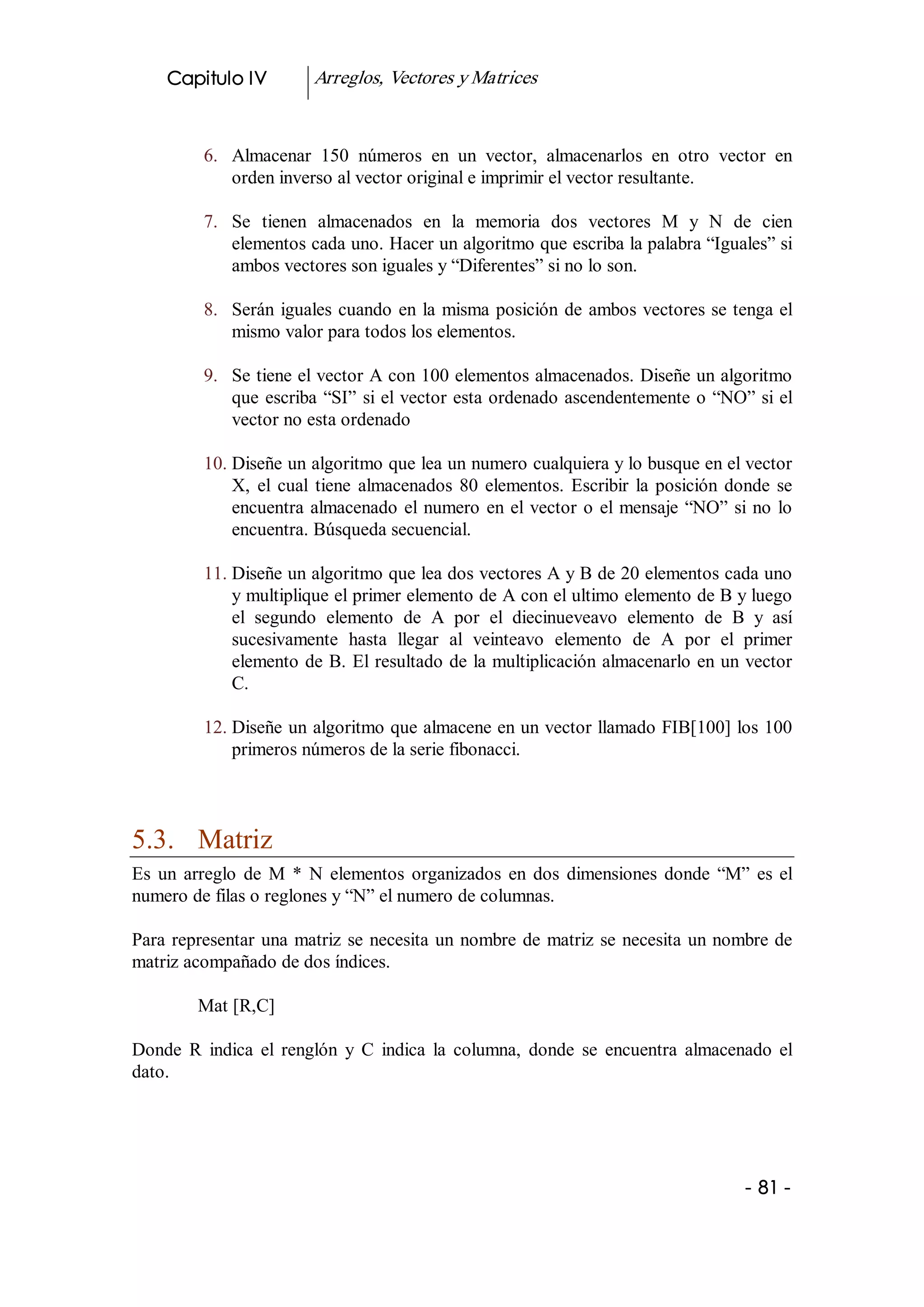 Capitulo IV          Arreglos, Vectores y Matrices 


          6.  Almacenar  150  números  en  un  vector,  almacenarlos  en  otro  vector  en 
              orden inverso al vector original e imprimir el vector resultante. 

          7.  Se  tienen  almacenados  en  la  memoria  dos  vectores  M  y  N  de  cien 
              elementos cada uno. Hacer un algoritmo que escriba la palabra “Iguales” si 
              ambos vectores son iguales y “Diferentes” si no lo son. 

          8.  Serán  iguales  cuando  en  la  misma  posición  de  ambos vectores se tenga el 
              mismo valor para todos los elementos. 

          9.  Se tiene el vector A con 100 elementos almacenados. Diseñe un algoritmo 
              que  escriba  “SI”  si el vector esta ordenado ascendentemente o “NO” si el 
              vector no esta ordenado 

          10. Diseñe un algoritmo que lea un numero cualquiera y lo busque en el vector 
              X,  el  cual  tiene  almacenados  80  elementos.  Escribir  la  posición  donde  se 
              encuentra  almacenado  el  numero  en  el  vector  o  el  mensaje  “NO”  si  no  lo 
              encuentra. Búsqueda secuencial. 

          11. Diseñe un algoritmo que lea dos vectores A y B de 20 elementos cada uno 
              y multiplique el primer elemento de A con el ultimo elemento de B y luego 
              el  segundo  elemento  de  A  por  el  diecinueveavo  elemento  de  B  y  así 
              sucesivamente  hasta  llegar  al  veinteavo  elemento  de  A  por  el  primer 
              elemento de B. El resultado  de la multiplicación almacenarlo en un vector 
              C. 

          12. Diseñe un algoritmo que almacene en un vector llamado FIB[100] los 100 
              primeros números de la serie fibonacci. 



5.3.  Matriz 
Es  un  arreglo  de  M  *  N  elementos  organizados  en  dos  dimensiones  donde  “M”  es  el 
numero de filas o reglones y “N” el numero de columnas. 

Para  representar  una  matriz  se  necesita  un  nombre  de  matriz  se  necesita  un nombre de 
matriz acompañado de dos índices. 

         Mat [R,C] 

Donde  R  indica  el  renglón  y  C  indica  la  columna,  donde  se  encuentra  almacenado  el 
dato.




                                                                                          ­ 81 ­ 
 