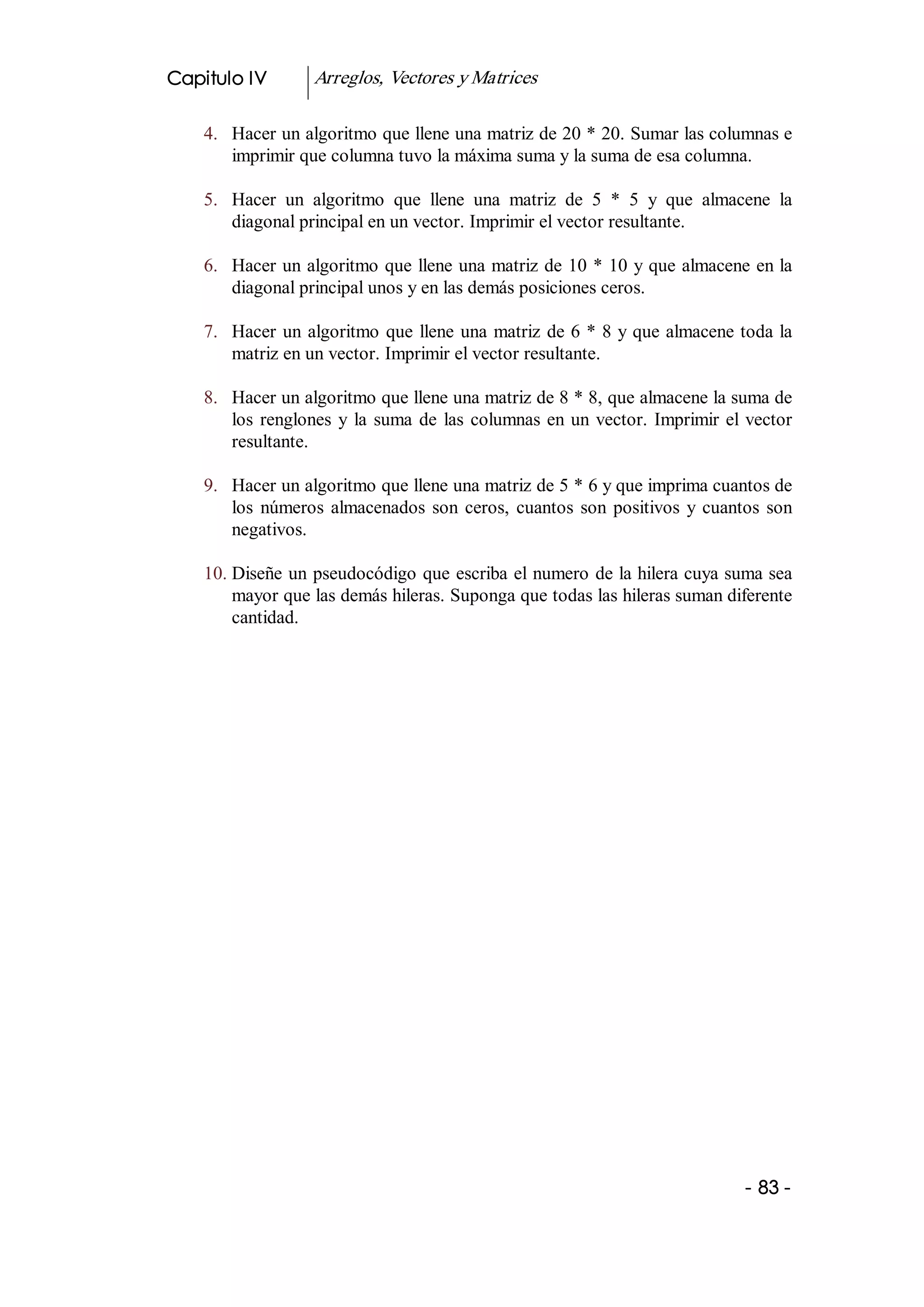 Capitulo IV         Arreglos, Vectores y Matrices 

    4.  Hacer un algoritmo que llene una matriz de 20 * 20. Sumar las columnas e 
        imprimir que columna tuvo la máxima suma y la suma de esa columna. 

    5.  Hacer  un  algoritmo  que  llene  una  matriz  de  5  *  5  y  que  almacene  la 
        diagonal principal en un vector. Imprimir el vector resultante. 

    6.  Hacer un algoritmo que llene una matriz de 10 * 10 y que almacene en la 
        diagonal principal unos y en las demás posiciones ceros. 

    7.  Hacer  un  algoritmo  que  llene  una  matriz  de 6 * 8 y que almacene toda la 
        matriz en un vector. Imprimir el vector resultante. 

    8.  Hacer un algoritmo que llene una matriz de 8 * 8, que almacene la suma de 
        los  renglones  y  la  suma  de  las  columnas  en  un  vector.  Imprimir  el  vector 
        resultante. 

    9.  Hacer un algoritmo que llene una matriz de 5 * 6 y que imprima cuantos de 
        los  números  almacenados  son  ceros,  cuantos  son  positivos  y  cuantos  son 
        negativos. 

    10. Diseñe un pseudocódigo que escriba el numero de la hilera cuya suma sea 
        mayor que las demás hileras. Suponga que todas las hileras suman diferente 
        cantidad.




                                                                                      ­ 83 ­ 
 