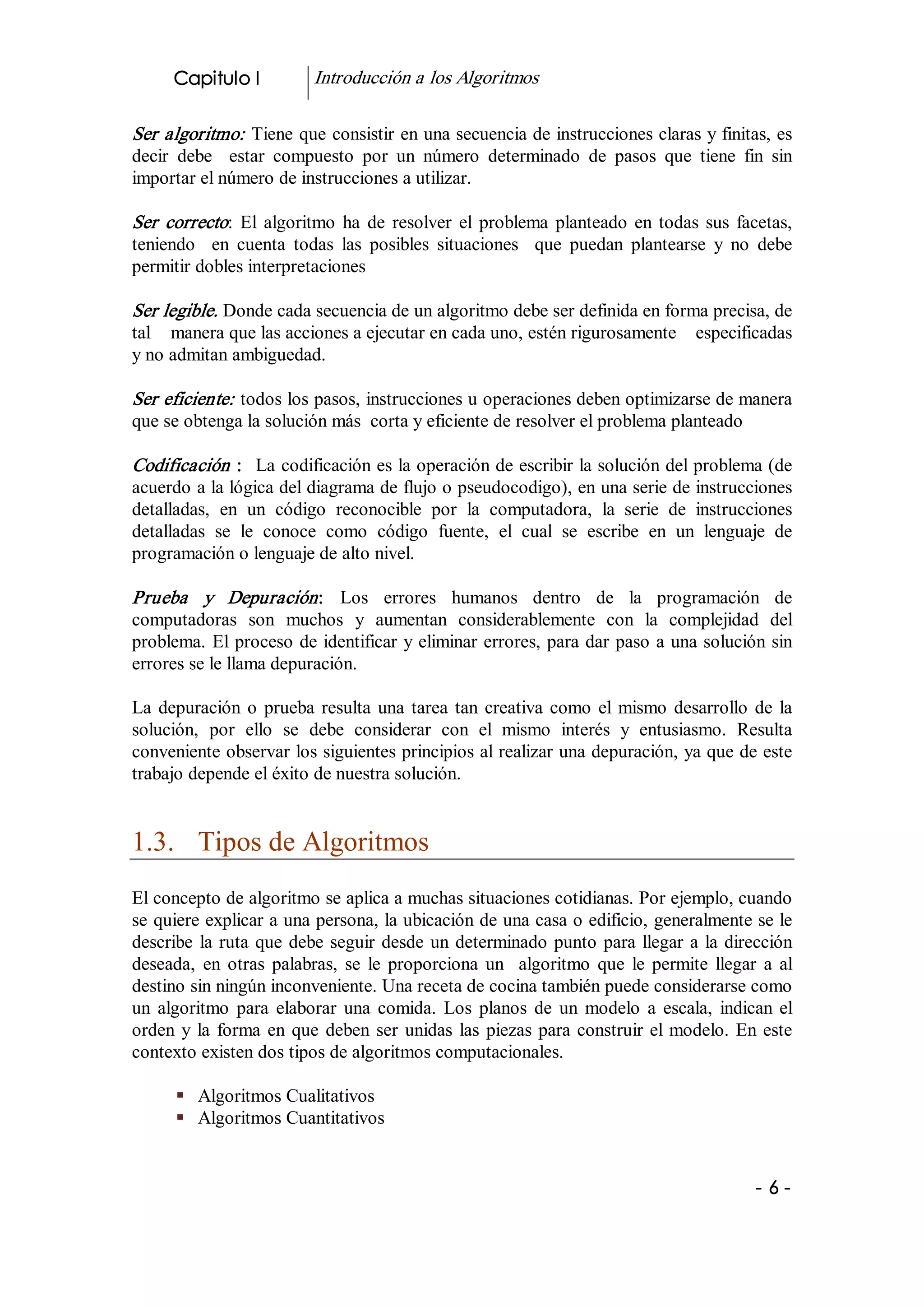 Capitulo I           Introducción a los Algoritmos 

Ser algoritmo:  Tiene que consistir en una secuencia de instrucciones claras y finitas, es 
decir  debe    estar  compuesto  por  un  número  determinado  de  pasos  que  tiene  fin  sin 
importar el número de instrucciones a utilizar. 

Ser  correcto:  El  algoritmo  ha  de  resolver  el  problema  planteado  en  todas  sus  facetas, 
teniendo    en  cuenta  todas  las  posibles  situaciones    que  puedan  plantearse  y  no  debe 
permitir dobles interpretaciones 

Ser legible. Donde cada secuencia de un algoritmo debe ser definida en forma precisa, de 
tal    manera que las acciones a ejecutar en cada uno, estén rigurosamente    especificadas 
y no admitan ambiguedad. 

Ser eficiente:  todos los pasos, instrucciones u operaciones deben optimizarse de manera 
que se obtenga la solución más  corta y eficiente de resolver el problema planteado 

Codificación  :  La codificación es la operación de escribir la solución del problema (de 
acuerdo a la lógica del diagrama de flujo o pseudocodigo), en una serie de instrucciones 
detalladas,  en  un  código  reconocible  por  la  computadora,  la  serie  de  instrucciones 
detalladas  se  le  conoce  como  código  fuente,  el  cual  se  escribe  en  un  lenguaje  de 
programación o lenguaje de alto nivel. 

Prueba  y  Depuración :  Los  errores  humanos  dentro  de  la  programación  de 
computadoras  son  muchos  y  aumentan  considerablemente  con  la  complejidad  del 
problema.  El proceso de identificar y eliminar errores, para dar paso a una solución sin 
errores se le llama depuración. 

La  depuración  o  prueba  resulta  una  tarea  tan  creativa  como  el  mismo  desarrollo  de  la 
solución,  por  ello  se  debe  considerar  con  el  mismo  interés  y  entusiasmo.  Resulta 
conveniente observar los siguientes principios al realizar una depuración, ya que de este 
trabajo depende el éxito de nuestra solución. 


1.3.  Tipos de Algoritmos 
El concepto de algoritmo se aplica a muchas situaciones cotidianas. Por ejemplo, cuando 
se quiere explicar a una persona, la ubicación de una casa o edificio, generalmente se le 
describe  la  ruta  que  debe  seguir  desde  un  determinado  punto  para  llegar  a  la  dirección 
deseada,  en  otras  palabras,  se  le  proporciona  un    algoritmo  que  le  permite  llegar  a  al 
destino sin ningún inconveniente. Una receta de cocina también puede considerarse como 
un  algoritmo  para  elaborar  una  comida.  Los  planos  de  un  modelo  a  escala,  indican  el 
orden  y  la  forma  en  que  deben  ser  unidas  las  piezas  para  construir  el  modelo.  En  este 
contexto existen dos tipos de algoritmos computacionales. 

      §  Algoritmos Cualitativos 
      §  Algoritmos Cuantitativos


                                                                                               ­ 6 ­ 
 