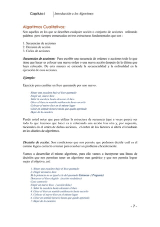 Capitulo I           Introducción a los Algoritmos 


Algoritmos Cualitativos: 
Son  aquellos  en los que se describen cualquier  acción  o  conjunto  de  acciones  utilizando 
palabras  pero siempre enmarcadas en tres estructuras fundamentales que son : 

1. Secuencias de acciones 
2. Decisión de acción 
3. Ciclos de acciones 

Secuencias de acciones:   Para escribir una secuencia de ordenes o acciones todo lo que 
tiene que hacer es colocar una nueva orden o una nueva acción después de la última que 
haya  colocado.  De  esta  manera  se  entiende  la  secuencialidad  y  la  ordinalidad  en  la 
ejecución de esas acciones. 

Ejemplo:  

Ejercicio para cambiar un foco quemando por uno nuevo. 

      Situar una escalera bajo el foco quemado 
      Elegir un  nuevo foco 
      Subir la escalera hasta alcanzar el foco 
      Girar el foco en sentido antihorario hasta sacarlo 
      Colocar el nuevo foco en el mismo lugar 
      Girar en sentido horario hasta que quede apretado 
      Bajar de la escalera  

Puede  usted  notar  que  para  utilizar  la  estructura  de  secuencia  (que  a  veces  parece  ser 
todo  lo  que  tenemos  que  hacer  es  ir  colocando  una  acción  tras  otra  y,  por  supuesto, 
racionales en el orden de dichas acciones,  el orden de los factores sí altera el resultado 
en los diseños de algoritmos. 


Decisión  de  acción:   Son  condiciones  que  nos  permite  que  podamos  decidir  cuál  es  el 
camino lógico correcto a tomar para resolver un problema eficientemente. 

Vamos  a  desarrollar  el  mismo  algoritmo,  para  ello  vamos  a  incorporar  una  líneas  de 
decisión  que  nos  permitan  tener  un  algoritmo  mas  genérico  y  que  nos  permita  lograr 
mejor el objetivo, así: 

      1. Situar una escalera bajo el foco quemado 
      2. Elegir un nuevo foco 
      Si la potencia no es igual a la del quemado Entonces  ( Pregunta) 
      Descartar el foco elegido  (acción verdadera) 
      Caso contrario 
      Elegir un nuevo foco.  ( acción falsa) 
      3. Subir la escalera hasta alcanzar el foco 
      4. Girar el foco en sentido antihorario hasta sacarlo 
      5. Colocar el nuevo foco en el mismo lugar 
      6. Girar en sentido horario hasta que quede apretado 
      7. Bajar de la escalera
                                                                                              ­7­
 