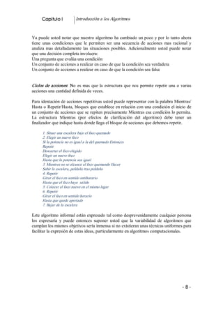 Capitulo I           Introducción a los Algoritmos 


Ya puede usted notar que nuestro algoritmo ha cambiado un poco y por lo tanto ahora 
tiene  unas  condiciones  que  le  permiten  ser  una  secuencia  de  acciones  mas  racional  y 
analiza  mas  detalladamente  las  situaciones  posibles.  Adicionalmente  usted  puede  notar 
que una decisión completa involucra: 
Una pregunta que evalúa una condición 
Un conjunto de acciones a realizar en caso de que la condición sea verdadera 
Un conjunto de acciones a realizar en caso de que la condición sea falsa 


Ciclos  de  acciones:  No  es  mas  que  la  estructura  que  nos  permite  repetir  una  o  varias 
acciones una cantidad definida de veces. 

Para identación de acciones repetitivas usted puede representar con la palabra Mientras/ 
Hasta o Repetir/Hasta, bloques que establece en relación con una condición el inicio de 
un conjunto de acciones que se repiten precisamente Mientras esa condición lo permita. 
La  estructura  Mientras  (por  efectos  de  clarificación  del  algoritmo)  debe  tener  un 
finalizador que indique hasta donde llega el bloque de acciones que debemos repetir. 

      1. Situar una escalera bajo el foco quemado 
      2. Elegir un nuevo foco 
      Si la potencia no es igual a la del quemado Entonces 
      Repetir 
      Descartar el foco elegido 
      Elegir un nuevo foco 
      Hasta que la potencia sea igual 
      3. Mientras no se alcance el foco quemando Hacer 
      Subir la escalera, peldaño tras peldaño 
      4. Repetir 
      Girar el foco en sentido antihorario 
      Hasta que el foco haya  salido 
      5. Colocar el foco nuevo en el mismo lugar 
      6. Repetir 
      Girar el foco en sentido horario 
      Hasta que quede apretado 
      7. Bajar de la escalera  

Este algoritmo informal están expresado tal como desprevenidamente cualquier persona 
los  expresaría  y  puede  entonces  suponer  usted  que  la  variabilidad  de  algoritmos  que 
cumplan los mismos objetivos sería inmensa si no existieran unas técnicas uniformes para 
facilitar la expresión de estas ideas, particularmente en algoritmos computacionales.




                                                                                             ­ 8 ­ 
 