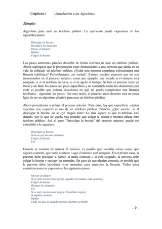Capitulo I             Introducción a los Algoritmos 

Ejemplo:  

Algoritmo  para  usar  un  teléfono  público.  La  operación  puede  expresarse  en  los 
siguientes pasos: 

       Descolgar la bocina 
       Introducir las monedas 
       Discar el número 
       Hablar 
       Colgar la bocina  

Los  pasos  anteriores  parecen  describir  de  forma  correcta  de  usar  un  teléfono  público. 
Ahora supóngase que le proporciona estas instrucciones a una persona que jamás en su 
vida  ha  utilizado  un  teléfono  público.  ¿Podrá  esta  persona  completar  exitosamente  una 
llamada  telefónica?  Probablemente  ¡no  verdad!.  Existen  muchos  aspectos  que  no  son 
mencionados  en  el  proceso  anterior,  como  por  ejemplo,  que  sucede  si  el  número  está 
ocupado,  o  si  el  teléfono  no  sirve,  o  si  se  agota  el  tiempo.  Si  bien  el  proceso  tiene  un 
inicio y un final, los pasos son poco específicos y no contempla todas las situaciones; por 
ende  es  posible  que  existan  situaciones  en  que  no  pueda  completarse  una  llamada 
telefónica,    siguiendo  los  pasos.  Por  esta  razón,  el proceso antes descrito está un poco 
lejos de ser un algoritmo efectivo para usar un teléfono público. 

Ahora  procedemos  a  refinar  el  proceso  anterior.  Para  esto, hay que especificar  ciertos 
aspectos  con  respecto  al  uso  de  un  teléfono  público.  Primero,  ¿Qué  sucede    si  al 
descolgar  la  bocina,  no  se  oye  ningún  tono?  Lo  más  seguro  es  que  el  teléfono  esté 
dañado,  por  lo  que  no  queda  más  remedio  que  colgar  la  bocina  e  intentar  ubicar  otro 
teléfono  público.  Así,  el  paso  "Descolgar  la  bocina"  del  proceso  anterior,  puede  ser 
extendido a lo siguiente: 

       Descolgar la bocina 
       Si no se oye un tono entonces 
       Colgar la bocina 
       Fin 

Cuando  se  termina  de  marcar  el  número,  es  posible  que  sucedan  varias  cosas:  que 
alguien conteste, que nadie conteste o que el número esté ocupado. En el primer caso, la 
persona  debe  proceder  a  hablar;  si  nadie  contesta  o  si  está  ocupado,  la  persona  debe 
colgar la bocina y recoger las monedas. En caso de que alguien conteste, es posible que 
la  persona  deba  introducir  otras  monedas,  para  mantener  la  llamada.  Todas  estas 
consideraciones se expresan en los siguientes pasos: 

       Marcar el número 
       Si se oyen varios tonos cortos seguidos (el número está ocupado) 
       Colgar la bocina 
       Recoger las monedas 
       Fin 
       Si se oyen varios tonos largos (el teléfono repica) 
       Si alguien contesta 
       Hablar 
       Cada vez que se escuche un tono mientras se habla

                                                                                                    ­ 9 ­ 
 
