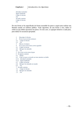 Capitulo I            Introducción a los Algoritmos 

      Introducir monedas 
      Seguir hablando 
      Colgar la bocina 
      Fin 
      Si nadie contesta 
      Colgar la bocina 
      Fin 

De esta forma se ha especificado de forma razonable los pasos a seguir para realizar una 
llamada  usando  un  teléfono  público.  Todo  algoritmo,  de  una  forma  u  otra,  indica  el 
orden en que deben ejecutarse los pasos. En este caso, se agregan números a cada paso, 
para indicar la secuencia apropiada: 


      1.      Descolgar la bocina 
      2.      Si no se oye un tono entonces 
      2.1.     Colgar la bocina 
      2.2.     Fin 
      3.      Marcar el número 
      4.      Si se oyen varios tonos cortos seguidos 
      4.1.    Colgar la bocina 
      4.2.    Recoger las monedas 
      4.3.     Fin 
      5.  Si se oyen varios tonos largos 
      6.  Si alguien contesta 
      6.1.    Hablar 
      6.2.    Cada vez que se escuche un tono mientras se habla 
      6.2.1.   Introducir monedas 
      6.2.2.   Seguir hablando 
      6.3.    Colgar la bocina 
      6.4.    Recoger las monedas no usadas 
      6.5.     Fin 
      7.  Si nadie contesta 
      7.1.     Colgar la bocina 
      7.2.    Recoger las monedas 
      7.3.     Fin




                                                                                        ­ 10 ­  
 