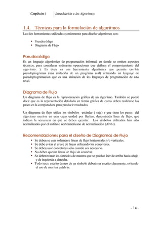 Capitulo I            Introducción a los Algoritmos 



1.4.  Técnicas para la formulación de algoritmos 
Las dos herramientas utilizadas comúnmente para diseñar algoritmos son: 

      §  Pseudocódigo 
      §  Diagrama de Flujo 


Pseudocódigo 
Es  un  lenguaje  algorítmico  de  programación  informal,  en  donde  se  omiten  aspectos 
técnicos,  para  considerar  solamente  operaciones  que  definen  el  comportamiento  del 
algoritmo.  ).  Es  decir  es  una  herramienta  algorítmica  que  permite  escribir 
pseudoprogramas  (una  imitación  de  un  programa  real)  utilizando  un  lenguaje  de 
pseudoprogramación  que  es  una  imitación  de  los  lenguajes  de  programación  de  alto 
nivel. 


Diagrama de Flujo 
Un  diagrama  de  flujo  es  la  representación  gráfica  de  un  algoritmo.  También  se  puede 
decir  que  es  la  representación  detallada  en  forma  gráfica  de  como  deben  realizarse  los 
pasos en la computadora para producir resultados 

Un  diagrama  de  flujo  utiliza  los  símbolos    estándar  (  caja)  y  que  tiene  los  pasos    del 
algoritmo  escritos  en  esas  cajas  unidad  por  flechas,  denominada  línea  de  flujo,  que 
indican  la  secuencia  en  que  se  deben  ejecutar.    Los  símbolos  utilizados  han  sido 
normalizados por el instituto norteamericano de normalización (ANSI). 


Recomendaciones para el diseño de Diagramas de Flujo
      §  Se deben se usar solamente líneas de flujo horizontales y/o verticales. 
      §  Se debe evitar el cruce de líneas utilizando los conectores. 
      §  Se deben usar conectores solo cuando sea necesario. 
      §  No deben quedar líneas de flujo sin conectar. 
      §  Se deben trazar los símbolos de manera que se puedan leer de arriba hacia abajo 
          y de izquierda a derecha. 
      §  Todo texto escrito dentro de un símbolo deberá ser escrito claramente, evitando 
          el uso de muchas palabras.




                                                                                               ­ 14 ­ 
 