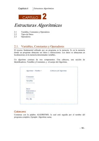 Capitulo II           Estructuras Algorítmicas 



            CAPITULO

Estructuras Algorítmicas 
2.1       Variables, Constantes y Operadores 
2.2       Tipos de Datos 
2.3       Operadores 



2.1.  Variables, Constantes y Operadores 
El  recurso  fundamental  utilizado  por  un  programa  es  la  memoria.  Es  en  la  memoria 
donde  un  programa  almacena  sus  datos  e  instrucciones.  Los  datos  se  almacenan  en 
localizaciones en la memoria denominadas variables.. 

Un  algoritmo  constara  de  tres  componentes:  Una  cabecera,  una  sección  de 
Identificadores, Variables y Constantes, y  el cuerpo del Algoritmo. 



                Algoritmo < Nombre >             Cabecera del Algoritmo 


                Constantes 
                ­­­­­­­­­­­­­­; 
                Variables 
                ­­­­­­­­­­­­­­; 


                Inicio 
                Expresiones y 
                Sentencias 
                ­­­­­­­­­­­­­­; 
                ­­­­­­­­­­­­­­; 
                Fin_Alg 




Cabecera 
Comienza  con  la  palabra  ALGORITMO,  la  cual  está  seguida  por  el  nombre  del 
programa completo, Ejemplo: Algoritmo suma; 




                                                                                      ­ 18 ­  
 