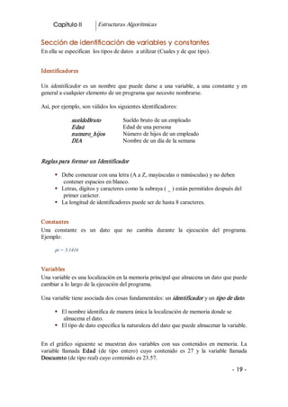 Capitulo II           Estructuras Algorítmicas 


Sección de identificación de variables y constantes 
En ella se especifican  los tipos de datos  a utilizar (Cuales y de que tipo). 


Identificadores 

Un  identificador   es  un  nombre  que  puede  darse  a  una  variable,  a  una  constante  y  en 
general a cualquier elemento de un programa que necesite nombrarse. 

Así, por ejemplo, son válidos los siguientes identificadores: 

              sueldoBruto              Sueldo bruto de un empleado 
              Edad                     Edad de una persona 
              numero_hijos             Número de hijos de un empleado 
              DIA                      Nombre de un día de la semana 


Reglas para formar un Identificador 

      §  Debe comenzar con una letra (A a Z, mayúsculas o minúsculas) y no deben 
          contener espacios en blanco. 
      §  Letras, dígitos y caracteres como la subraya ( _ ) están permitidos después del 
          primer carácter. 
      §  La longitud de identificadores puede ser de hasta 8 caracteres. 


Constantes 
Una  constante  es  un  dato  que  no  cambia  durante  la  ejecución  del  programa. 
Ejemplo: 

      pi = 3.1416 


Variables 
Una variable es una localización en la memoria principal que almacena un dato que puede 
cambiar a lo largo de la ejecución del programa. 

Una variable tiene asociada dos cosas fundamentales: un identificador  y un tipo de dato. 

      §  El nombre identifica de manera única la localización de memoria donde se 
          almacena el dato. 
      §  El tipo de dato especifica la naturaleza del dato que puede almacenar la variable. 


En  el  gráfico  siguiente  se  muestran  dos  variables  con  sus  contenidos  en  memoria.  La 
variable  llamada  Edad  (de  tipo  entero)  cuyo  contenido  es  27  y  la  variable  llamada 
Descuento (de tipo real) cuyo contenido es 23.57.

                                                                                           ­ 19 ­
 
