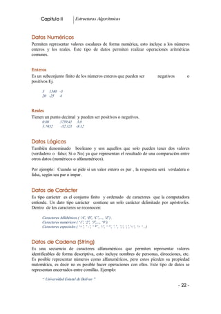 Capitulo II              Estructuras Algorítmicas 


Datos Numéricos 
Permiten  representar  valores  escalares  de  forma  numérica,  esto  incluye  a  los  números 
enteros  y  los  reales.  Este  tipo  de  datos  permiten  realizar  operaciones  aritméticas 
comunes. 


Enteros 
Es un subconjunto finito de los números enteros que pueden ser                             negativos        o 
positivos Ej. 

      5     1340  ­5 
      20  ­25      4 


Reales 
Tienen un punto decimal  y pueden ser positivos o negativos. 
      0.08           3739.41     3.0 
      3.7452         ­52.321  ­8.12 


Datos Lógicos 
También  denominado    booleano  y  son  aquellos  que  solo  pueden  tener  dos  valores 
(verdadero o  falso; Si o No) ya que representan el resultado de una comparación entre 
otros datos (numéricos o alfanuméricos). 

Por ejemplo:  Cuando se pide si un valor entero es par , la respuesta será  verdadera o 
falsa, según sea par o impar. 


Datos de Carácter 
Es  tipo  carácter    es  el  conjunto  finito    y  ordenado  de  caracteres    que  la  computadora 
entiende.  Un  dato  tipo  carácter    contiene  un  solo  carácter  delimitado  por  apóstrofes. 
Dentro  de los caracteres se reconocen: 

      Caracteres Alfabéticos ( ‘A’, ‘B’, ‘C’,..., ‘Z’) . 
      Caracteres numéricos ( ‘1’, ‘2’, ‘3’,..., ‘9’). 
      Caracteres especiales ( ‘+’, ’ ­’, ‘ *’ , ‘/’, ‘ ^’, ’.’ , ’;’, ‘,’,’<‘, ‘> ‘ ..) 


Datos de Cadena (String) 
Es  una  secuencia  de  caracteres  alfanuméricos  que  permiten  representar  valores 
identificables  de  forma  descriptiva,  esto  incluye  nombres  de  personas,  direcciones,  etc. 
Es  posible  representar  números  como  alfanuméricos,  pero  estos  pierden  su  propiedad 
matemática,  es  decir  no  es  posible  hacer  operaciones  con  ellos.  Este  tipo  de  datos  se 
representan encerrados entre comillas. Ejemplo: 

      “ Universidad Estatal de Bolívar ”
                                                                                                        ­ 22 ­
 