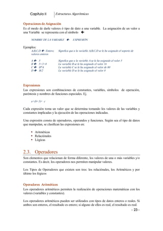 Capitulo II            Estructuras Algorítmicas 

Operaciones de Asignación 
Es el modo de darle valores ó tipo de dato a una variable.  La asignación de un valor a 
una Variable  se representa con el símbolo  ç 

      NOMBRE DE LA VARIABLE  ç             EXPRESIÓN 

Ejemplos: 
      A,B,C,D ç  Entero;      Significa que a la variable A,B,C,D se le ha asignado el soporte de 
      valores enteros 

      A ç    5                Significa que a la variable A se le ha asignado el valor 5 
      B ç    5+3+8            La variable B se le ha asignado el valor 16 
      C ç    B*A              La variable C se le ha asignado el valor de 80 
      D ç    B/2              La variable D se le ha asignado el valor 8 




Expresiones 
Las  expresiones  son  combinaciones  de  constantes,  variables,  símbolos    de  operación, 
paréntesis y nombres de funciones especiales. Ej. 

      a+(b+3)+  c 

Cada  expresión  toma  un  valor  que  se  determina  tomando  los  valores  de las variables y 
constantes implicadas y la ejecución de las operaciones indicadas. 

Una expresión consta de operadores, operandos y funciones. Según sea el tipo de datos 
que manipulan, se clasifican las expresiones en: 

      §  Aritméticas 
      §  Relaciónales 
      §  Lógicas 


2.3.  Operadores 
Son elementos que relacionan de forma diferente, los valores de una o más variables y/o 
constantes. Es decir, los operadores nos permiten manipular valores. 

Los  Tipos  de  Operadores  que  existen  son  tres:  los  relaciónales,  los  Aritméticos  y  por 
último los lógicos 


Operadores  Aritméticos 
Los  operadores  aritméticos  permiten  la  realización  de  operaciones  matemáticas con los 
valores (variables y constantes). 

Los operadores aritméticos pueden ser utilizados con tipos de datos enteros o reales. Si 
ambos son enteros, el resultado es entero; si alguno de ellos es real, el resultado es real.
                                                                                               ­ 23 ­ 
 