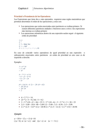 Capitulo II             Estructuras Algorítmicas 


Prioridad o Precedencia de los Operadores 
Las Expresiones que tiene dos o más operandos  requieren unas reglas matemáticas que 
permitan determinar el orden de las operaciones y estas son: 

      §  Las operaciones que están encerradas entre paréntesis se evalúan primero. Si 
          existen diferentes paréntesis anidados ( Interiores unos a otros ) las expresiones 
          más internas se evalúan primero 
      §  Las operaciones aritméticas dentro de una expresión suelen seguir  el siguiente 
          orden de prioridad: 

      1. ( ) 
      2. ^ 
      3. *, /, Mod, Not 
      4. +, ­, And 
      5. >, <, > =, < =, < >, =, Or  

En  caso  de  coincidir  varios  operadores  de  igual  prioridad  en  una  expresión    o 
subexpresión  encerrados  entre  paréntesis    en  orden  de  prioridad  en  este  caso  es  de 
izquierda a derecha 

Ejemplos 

      3 + 6 * 14 
      = 3 + 84 
      =  87 

      8 + 7 * 3 + 4 * 6 
      = 8 + 21 + 4 * 6 
      = 8 + 21 + 24 
      = 53 

      (9 + 11)/( 8 + 4 / 2)  =  20 / (8 + 4/2) 
      =  20 / (8+2) 
      =  20 / 10 
      =  2 


      §    4 + 2 * 5 = 14 
      §    23 * 2 / 5 = 9.2 46 / 5 = 9.2 
      §    3 + 5 * (10 ­ (2 + 4)) = 23 3 + 5 * (10 ­ 6) = 3 + 5 * 4 = 3 + 20 = 23 
      §    3.5 + 5.09 ­ 14.0 / 40 = 5.09 3.5 + 5.09 ­ 3.5 = 8.59 ­ 3.5 = 5.09 
      §    2.1 * (1.5 + 3.0 * 4.1) = 28.98 2.1 * (1.5 + 12.3) = 2.1 * 13.8 = 28.98 


Ejemplo:  

a = 10 b = 12 c = 13 d =10 
( (a > b)  or  (a < c) )   and  ((a = c)  or  (a  > =  b ) )


                                                                                        ­ 26 ­ 
 