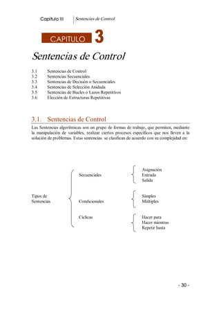 Capitulo III        Sentencias de Control 



            CAPITULO

Sentencias de Control 
3.1        Sentencias de Control 
3.2        Sentencias Secuenciales 
3.3        Sentencias de Decisión o Secuenciales 
3.4        Sentencias de Selección Anidada 
3.5        Sentencias de Bucles o Lazos Repetitivos 
3.6        Elección de Estructuras Repetitivas 



3.1.  Sentencias de Control 
Las Sentencias algorítmicas son un grupo de formas de trabajo, que permiten, mediante 
la  manipulación  de  variables,  realizar  ciertos  procesos  específicos  que  nos  lleven  a  la 
solución de problemas. Estas sentencias  se clasifican de acuerdo con su complejidad en: 




                                                                     Asignación 
                             Secuenciales                            Entrada 
                                                                     Salida 


Tipos de                                                             Simples 
Sentencias                   Condicionales                           Múltiples 


                             Cíclicas                                Hacer para 
                                                                     Hacer mientras 
                                                                     Repetir hasta 




                                                                                            ­ 30 ­  
 