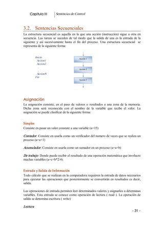 Capitulo III           Sentencias de Control 



3.2.  Sentencias Secuenciales 
La  estructura  secuencial  es  aquella  en  la  que  una  acción  (instrucción)  sigue  a  otra  en 
secuencia.  Las  tareas  se  suceden  de  tal  modo  que  la  salida  de  una  es  la  entrada  de  la 
siguiente  y  así  sucesivamente  hasta  el  fin  del  proceso.  Una  estructura  secuencial    se 
representa de la siguiente forma: 


            Inicio                              Acción 1 
             Accion1 
             Accion2 
               . 
                                                Acción 2 
               . 
             AccionN 
            Fin 
                                                Acción 3




Asignación 
La  asignación  consiste,  en  el  paso  de  valores  o  resultados  a  una  zona  de  la  memoria. 
Dicha  zona  será  reconocida  con  el  nombre  de  la  variable  que  recibe  el  valor.  La 
asignación se puede clasificar de la siguiente forma: 


Simples 
Consiste en pasar un valor constate a una variable (a=15) 

Contador : Consiste en usarla como un verificador del numero de veces que se realiza un 
proceso (a=a+1) 

Acumulador : Consiste en usarla como un sumador en un proceso (a=a+b) 

De trabajo: Donde puede recibir el resultado de una operación matemática que involucre 
muchas variables (a=c+b*2/4). 


Entrada y Salida de Información 
Todo cálculo que se realizan en la computadora requieren la entrada de datos necesarios 
para  ejecutar  las  operaciones  que  posteriormente  se  convertirán  en  resultados  es  decir, 
salida. 

Las operaciones de entrada permiten leer determinados valores y asignarlos a determinas 
variables.  Esta  entrada  se  conoce  como  operación  de  lectura  (  read  ).  La  operación de 
salida se denomina escritura ( write) 

Lectura  
                                                                                              ­ 31 ­ 
 