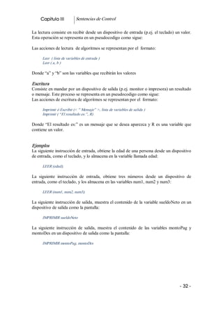 Capitulo III           Sentencias de Control 

La lectura consiste en recibir desde un dispositivo de entrada (p.ej. el teclado) un valor. 
Esta operación se representa en un pseudocodigo como sigue: 

Las acciones de lectura  de algoritmos se representan por el  formato: 

      Leer  ( lista de variables de entrada ) 
      Leer ( a, b ) 

Donde “a” y “b” son las variables que recibirán los valores 

Escritura  
Consiste en mandar por un dispositivo de salida (p.ej. monitor o impresora) un resultado 
o mensaje. Este proceso se representa en un pseudocodigo como sigue: 
Las acciones de escritura de algoritmos se representan por el  formato: 

      Imprimir ó Escribir (< ” Mensaje” >, lista de variables de salida ) 
      Imprimir ( “El resultado es:”, R) 

Donde  “El  resultado  es:” es un mensaje que se desea aparezca y R es una variable que 
contiene un valor. 


Ejemplos 
La siguiente instrucción de entrada, obtiene la edad de una persona desde un dispositivo 
de entrada, como el teclado, y lo almacena en la variable llamada edad: 

      LEER (edad);  

La  siguiente  instrucción  de  entrada,  obtiene  tres  números  desde  un  dispositivo  de 
entrada, como el teclado, y los almacena en las variables num1, num2 y num3: 

      LEER (num1, num2, num3);  

La siguiente instrucción de salida, muestra el contenido de la variable sueldoNeto en un 
dispositivo de salida como la pantalla: 

      IMPRIMIR sueldoNeto 

La  siguiente  instrucción  de  salida,  muestra  el  contenido  de  las  variables  montoPag  y 
montoDes en un dispositivo de salida como la pantalla: 

      IMPRIMIR montoPag, montoDes




                                                                                         ­ 32 ­ 
 