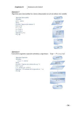Capitulo III           Sentencias de Control 

Ejercicio 3 
Algoritmo para intercambiar los valores almacenados en a,b sin utilizar otra variable 

      Algoritmo Intercambio;                                             INICIO 
      Variables 
      a,b ¬  entero; 
                                                                      Ingrese dos 
      Inicio                                                           números 
      Escribir (' Ingrese dos números '); 
      Leer (a, b); 
      b ¬ a * b;                                                         A, B 
      a ¬ b div a; 
      b ¬ b div a;                                                      b ß  a * b 
      Imprimir ( a, b );                                               a ß  b div a 
      Fin_Alg                                                          b ß  b div a 




                                                                            a, b 




                                                                           FIN 



Ejercicio 4 
Convertir la siguiente expresión aritmética a algoritmos:    Expr =  5* ( x+y )+a2 

      Algoritmo Expresión                                              INICIO 
      Variables 
          z,x,y,a ¬ enteros; 
      Inicio                                                          Ingrese tres 
                                                                     valores  a,x,y
      Escribir (“ Ingrese tres valores de a,x,y “); 
      Leer ( x,y,a); 
                                                                        x , y , a 
      z ¬  ((5*(x+y)) + (a*a) ); 
      Imprimir( “ El resultado de la expresión es: “, z); 
      Fin­Alg 
                                                                 zß((5*(x+y))+(a*a)) 




                                                             “ El resultado de la expresión 
                                                                         es : “, z 




                                                                          FIN 




                                                                                               ­ 34 ­  
 