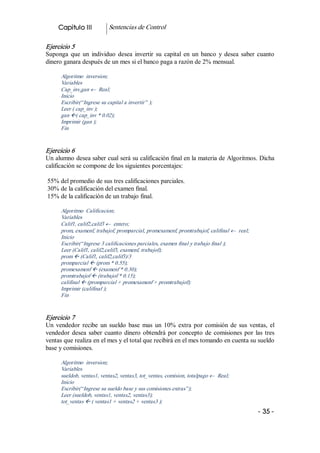 Capitulo III           Sentencias de Control 

Ejercicio 5 
Suponga  que  un  individuo  desea  invertir  su  capital  en  un  banco  y  desea  saber  cuanto 
dinero ganara después de un mes si el banco paga a razón de 2% mensual. 

      Algoritmo  inversion; 
      Variables 
      Cap_inv,gan ¬  Real; 
      Inicio 
      Escribir(“Ingrese su capital a invertir” ); 
      Leer ( cap_inv ); 
      gan ß( cap_inv * 0.02); 
      Imprimir (gan ); 
      Fin 


Ejercicio 6 
Un alumno desea saber cual será su calificación final en la materia de Algoritmos. Dicha 
calificación se compone de los siguientes porcentajes: 

55% del promedio de sus tres calificaciones parciales. 
30% de la calificación del examen final. 
15% de la calificación de un trabajo final. 

      Algoritmo  Calificacion; 
      Variables 
      Calif1, calif2,calif3 ¬  entero; 
      prom, examenf, trabajof, promparcial, promexamenf, promtrabajof, califinal ¬  real; 
      Inicio 
      Escribir(“Ingrese 3 calificaciones parciales, examen final y trabajo final ); 
      Leer (Calif1, calif2,calif3, examenf, trabajof); 
      prom ß (Calif1, calif2,calif3)/3 
      promparcial ß (prom * 0.55); 
      promexamenf ß (examenf * 0.30); 
      promtrabajof ß (trabajof * 0.15); 
      califinal ß (promparcial + promexamenf + promtrabajof); 
      Imprimir (califinal ); 
      Fin 


Ejercicio 7 
Un  vendedor  recibe  un  sueldo  base  mas  un  10%  extra  por  comisión  de  sus  ventas,  el 
vendedor  desea  saber  cuanto  dinero  obtendrá  por  concepto  de  comisiones  por  las  tres 
ventas que realiza en el mes y el total que recibirá en el mes tomando en cuenta su sueldo 
base y comisiones. 

      Algoritmo  inversion; 
      Variables 
      sueldob, ventas1, ventas2, ventas3, tot_ventas, comision, totalpago ¬  Real; 
      Inicio 
      Escribir(“Ingrese su sueldo base y sus comisiones extras”); 
      Leer (sueldob, ventas1, ventas2, ventas3); 
      tot_ventas ß ( ventas1 + ventas2 + ventas3 );
                                                                                             ­ 35 ­  
 