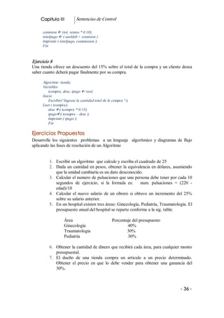 Capitulo III           Sentencias de Control 

      comision ß (tot_ventas * 0.10); 
      totalpago ß ( sueldob + comision ) 
      Imprimir ( totalpago, commission ); 
      Fin 


Ejercicio 8 
Una  tienda ofrece un descuento del 15% sobre el total de la compra y un cliente desea 
saber cuanto deberá pagar finalmente por su compra. 

      Algoritmo  tienda; 
      Variables 
          tcompra, desc, tpago ß real; 
      Inicio
          Escribir(“Ingrese la cantidad total de la compra “); 
      Leer ( tcompra); 
          desc ß( tcompra * 0.15); 
          tpagoß( tcompra – desc ); 
          Imprimir ( tpago ); 
          Fin 

Ejercicios Propuestos 
Desarrolle  los  siguientes    problemas    a  un  lenguaje    algorítmico  y  diagramas  de  flujo 
aplicando las fases de resolución de un Algoritmo 


          1.  Escribir un algoritmo  que calcule y escriba el cuadrado de 25 
          2.  Dada  un cantidad en pesos, obtener la equivalencia en dólares, asumiendo 
              que la unidad cambiaría es un dato desconocido. 
          3.  Calcular el numero de pulsaciones que una persona debe tener por cada 10 
              segundos  de  ejercicio,  si  la  formula  es:      num.  pulsaciones  =  (220  ­ 
              edad)/10 
          4.  Calcular  el  nuevo  salario  de  un  obrero  si  obtuvo  un  incremento  del  25% 
              sobre su salario anterior. 
          5.  En un hospital existen tres áreas: Ginecología, Pediatría, Traumatologia. El 
              presupuesto anual del hospital se reparte conforme a la sig. tabla: 

                    Área                           Porcentaje del presupuesto 
                    Ginecología                            40% 
                    Traumatologia                          30% 
                    Pediatría                              30% 

          6.  Obtener la cantidad de dinero que recibirá cada área, para cualquier monto 
              presupuestal. 
          7.  El  dueño  de  una  tienda  compra  un  articulo  a  un  precio  determinado. 
              Obtener  el  precio  en  que  lo  debe  vender  para  obtener  una  ganancia  del 
              30%.



                                                                                            ­ 36 ­  
 