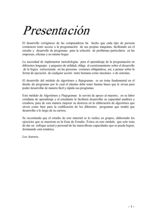 Presentación 
El  desarrollo  vertiginoso  de  las  computadoras  ha    hecho  que  cada  tipo  de  persona 
comiencen  tener  acceso  a  la  programación    de  sus  propias  máquinas,  facilitando  así  el 
estudio  y    desarrollo  de  programas    para  la  solución    de  problemas particulares  en las 
empresas, oficinas y en mismo hogar. 

La  necesidad  de  implementar  metodologías    para  el  aprendizaje  de  la  programación  en 
diferentes lenguajes  y paquetes de utilidad, obliga  al cuestionamiento sobre el desarrollo 
 de la lógica  estructurada  en las personas  comunes obligándose, así, a pensar sobre la 
forma de ejecución  de cualquier acción  tanto humana como mecánica  o de sistemas. 

El  desarrollo  del  módulo  de  algoritmos  y  flujogramas    es  un  tema  fundamental  en  el 
diseño  de  programas  por  lo  cual  el  alumno  debe  tener  buenas  bases  que  le  sirvan  para 
poder desarrollar de manera fácil y rápida sus programas. 

Este módulo de Algoritmos y Flujogramas  le servirá de apoyo al maestro,  en su labor 
cotidiana  de  aprendizaje  y  al  estudiante  le  facilitará  desarrollar  su  capacidad  analítica  y 
creadora,  para  de  esta  manera  mejorar  su  destreza  en  la  elaboración de algoritmos que 
sirven  como  base  para  la  codificación  de  los  diferentes    programas  que  tendrá  que 
desarrollar a lo largo de su carrera. 

Se  recomienda  que  el  estudio  de  este  material  se  lo  realice  en  grupos,  elaborando  los 
ejercicios que se muestran en la Guía de Estudio. Éxitos en este módulo  que solo trata 
de dar un  enfoque actual y personal de las maravillosas capacidades que se puede lograr, 
dominando esta temática. 

Los Autores.




                                                                                                 ­ 1 ­ 
 