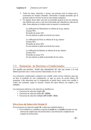 Capitulo III          Sentencias de Control 

          8.  Todos  los  lunes,  miércoles  y  viernes,  una  persona  corre  la  misma  ruta  y 
              cronometra  los  tiempos  obtenidos.  Determinar  el  tiempo  promedio  que  la 
              persona tarda en recorrer la ruta en una semana cualquiera. 
          9.  Un  alumno  desea  saber cual será su promedio general en las tres materias 
              mas difíciles que cursa y cual será el promedio que obtendrá en cada una de 
              ellas. Estas materias se evalúan como se muestra a continuación: 

                   La calificación de Matemáticas se obtiene de la sig. manera: 
                   Examen 90% 
                   Promedio de tareas 10% 
                   En esta materia se pidió un total de tres tareas. 

                   La calificación de Física se obtiene de la sig. manera: 
                   Examen 80% 
                   Promedio de tareas 20% 
                   En esta materia se pidió un total de dos tareas. 

                   La calificación de Química se obtiene de la sig. manera: 
                   Examen 85% 
                   Promedio de tareas 15% 
                   En esta materia se pidió un promedio de tres tareas. 



3.3.  Sentencias  de Decision o Condicionales 
Son  aquellas  que  permiten    decidir  algo  dependiendo  del  valor  que  asuma,  a  lo  cual 
deberá ejecutarse una o varias acciones relacionadas con ese valor. 

Las  estructuras  condicionales  comparan  una  variable  contra  otro(s)  valor(es),  para  que 
en  base  al  resultado  de  esta  comparación,  se  siga  un  curso  de  acción  dentro  del 
programa.  Cabe  mencionar  que  la  comparación  se  puede  hacer  contra  otra  variable  o 
contra  una  constante,  según  se  necesite.  Existen  dos  tipos  básicos,  las  simples  y  las 
múltiples. 

Las estructuras selectivas o de selección se clasifican en: 
      §  Estructura de selección simple (SI). 
      §  Estructura de selección doble (SI ­ SINO). 
      §  Estructura de selección múltiple (EN CASO ­ SEA) 



Estructura de Selección Simple SI 
En la estructura de selección simple SI, evalúa una condición lógica y: 
      §  Si la condición es verdadera se ejecuta la acción A. La acción A puede ser una 
          instrucción simple (una sola instrucción) o una instrucción compuesta  (un 
          conjunto de instrucción).

                                                                                           ­ 37 ­ 
 