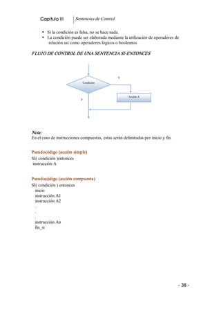 Capitulo III        Sentencias de Control 

      §  Si la condición es falsa, no se hace nada. 
      §  La condición puede ser elaborada mediante la utilización de operadores de 
          relación así como operadores lógicos o booleanos 

FLUJ O DE CONTROL DE UNA SENTENCIA SI­ENTONCES 




                                                  V 
                             Condición 



                                                        Acción A 
                            F




Nota:  
En el caso de instrucciones compuestas, estas serán delimitadas por inicio y fin. 


Pseudocódigo (acción simple) 
SI( condición )entonces 
instrucción A 


Pseudocódigo (acción compuesta) 
SI( condición ) entonces 
  inicio 
  instrucción A1 
  instrucción A2 
  . 
  . 
  . 
  instrucción An 
  fin_si 




                                                                                     ­ 38 ­
 