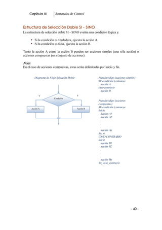 Capitulo III          Sentencias de Control 


Estructura de Selección Doble SI ­ SINO 
La estructura de selección doble SI ­ SINO evalúa una condición lógica y: 

      §  Si la condición es verdadera, ejecuta la acción A. 
      §  Si la condición es falsa, ejecuta la acción B. 

Tanto  la  acción  A  como  la  acción  B  pueden  ser  acciones  simples  (una  sóla  acción)  o 
acciones compuestas (un conjunto de acciones). 

Nota:  
En el caso de acciones compuestas, estas serán delimitadas por inicio y fin. 


          Diagrama de Flujo Selección Doble                    Pseudocódigo (acciones simples) 
                                                               SI( condición ) entonces 
                                                                 acción A 
                                                               caso contrario 
                                                                 acción B 
              V                                F 
                          Condición 
                                                               Pseudocódigo (acciones 
                                                               compuestas) 
       Acción A                                Acción B 
                                                               SI( condición ) entonces 
                                                               inicio 
                                                                 acción A1 
                                                                 acción A2 
                                                                 . 
                                                                 . 
                                                                 . 
                                                                 acción An 
                                                               fin_si 
                                                               CASO CONTRARIO 
                                                               inicio 
                                                                 acción B1 
                                                                 acción B2 
                                                                 . 
                                                                 . 
                                                                 . 
                                                                 acción Bn 
                                                               fin_caso_contrario 




                                                                                           ­ 40 ­
 