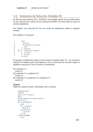 Capitulo III           Sentencias de Control 



3.4.  Sentencias de Selección Anidadas SI 
Se dice que una estructura SI ( o SI­SINO ) esta anidada cuando esta contenida dentro 
de otra estructura SI o dentro de otra estructura SI­SINO. No existe límite en cuanto al 
nivel de anidamiento. 

Por  ejemplo,  una  estructura  SI  con  tres  niveles  de  anidamiento  tendría  el  siguiente 
formato: 

SI( condición C1 )entonces 


          Inicio 
             acción A1 
             SI( condición C2 ) entonces 
              inicio 
              acción A2 
     SI(      condición C3 ) entonces 
                acción A3 
              fin_si(c2) 
          Fin_si(c1). 

En general, el anidamiento podría evitarse usando el operador lógico "y". Así, la anterior 
selección  SI  anidada  puede  descomponerse  en  tres  estructuras  de  selección  simple  no 
anidadas consecutivas, como se muestra a continuación. 

SI( condición C1 ) 
  acción A1 
SI( condición C1 y condición C2 ) 
  acción A2 
SI( condición C1 y condición C2 y condición C3 ) 
  acción A3 

Ejemplo 
Dados tres números enteros. Determinar cuál es el mayor. 

      Algoritmo mayor; 
      Variables 
      mayor, a, b, c ß enteros; 
      Inicio 
      Escribir ('Ingrese tres números enteros '); 
      Leer (a, b, c ); 
      SI a > b ENTONCES 
          inicio 
          Si a > c Entonces 
              Mayor ß a 
           Caso Contrario 
               mayor ß c 
           Fin_Si 
      CASO CONTARIO 
          inicio
                                                                                        ­ 42 ­ 
 