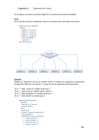 Capitulo III             Sentencias de Control 

En la Figura se muestra el pseudocódigo de la estructura de selección múltiple. 

Nota:  
En el caso de acciones compuestas, estas no necesitan estar encerradas entre llaves. 

      SEGUN ( selector )HACER 
       INICIO 
         CASO C1 : acción A1 
         CASO C2 : acción A2 
         CASO C3 : acción A3 
         CASO Cn : acción An 
         CASO CONTARIO 
          acción Df 
      FIN_SEGUN_SEA 




                                                SELECTOR 




     Sentencia 1      Sentencia 1     Sentencia 1      Sentencia 1    Sentencia 1    Sentencia N 




Ejemplo 
Elabore  un  Algoritmo  que  en  la  variable  result=10 realicen las respectivas operaciones. 
El algoritmo debe leer un carácter y  tomar una de las siguientes determinaciones: 

Si es '+'  debe  sumar la variable result mas 5 
Si es '­ '  debe restar la variable result  menos 5 
Si es '* ' debe multiplicar la variable result por 5 
Si es '/ '  debe dividir la variable para 5 

      Algoritmo Determinacion; 
        Variables 
          Operador ß Caracter; 
          result ß Entero; 
        Inicio 
         result ß10; 
         Escribir (' Ingrese un Operador '); 
          Leer( operador ); 
          SEGÚN SEA  operador HACER 
            '+': result ßresult +5; 
            '­ ': result ßresult ­ 5; 
            '*': result  ß result * 5; 
            '/' : result ß result / 5 ;  
                                                                                              ­ 44 ­ 
 