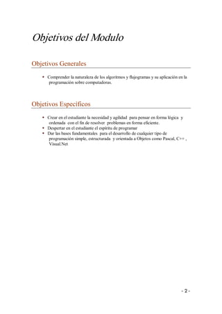 Objetivos del Modulo 

Objetivos Generales 
   §  Comprender la naturaleza de los algoritmos y flujogramas y su aplicación en la 
      programación sobre computadoras. 



Objetivos Específicos 
   §  Crear en el estudiante la necesidad y agilidad  para pensar en forma lógica  y 
      ordenada  con el fin de resolver  problemas en forma eficiente. 
   §  Despertar en el estudiante el espíritu de programar 
   §  Dar las bases fundamentales  para el desarrollo de cualquier tipo de 
      programación simple, estructurada  y orientada a Objetos como Pascal, C++ , 
      Visual.Net




                                                                                 ­ 2 ­ 
 