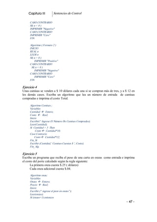 Capitulo III           Sentencias de Control 

      CASO CONTRARIO 
      SI( n < 0 ) 
      IMPRIMIR "Negativo" 
      CASO CONTRARIO 
      IMPRIMIR "Cero" 
      FIN 

      Algoritmo ( Formato 2 ) 
      INICIO 
      REAL n 
      LEER n 
      SI( n > 0 ) 
          IMPRIMIR "Positivo" 
      CASO CONTRARIO 
       SI( n < 0 ) 
          IMPRIMIR "Negativo" 
      CASO CONTRARIO 
          IMPRIMIR "Cero" 
      FIN 

Ejercicio 4 
Unas camisas se venden a $ 10 dólares cada una si se compran más de tres, y a $ 12 en 
los  demás  casos.  Escriba  un  algoritmo  que  lea  un  número  de  entrada    de  camisas 
compradas e imprima el costo Total. 

      Algoritmo Camisas ; 
      Variables 
      Cantidad  ß  Entero; 
      Costo  ß  Real; 
      Inicio 
      Escribir(“ Ingrese El Número De Camisas Compradas); 
      Leer(Cantidad); 
      Si  Cantidad > 3  Then 
           Costo ß  Cantidad*10; 
      Caso Contrario 
          Costo ß  Cantidad*12; 
      Fin_Si 
      Escribir (Cantidad,’ Camisas Cuestan $ ’, Costo); 
      Fin_Alg. 

Ejercicio 5 
Escriba un programa que reciba el peso de una carta en onzas  como entrada e imprima 
el costo del porte calculado según la regla siguiente: 
      La primera onza cuesta $.25 ( dólares) 
      Cada onza adicional cuesta $.04. 

      Algoritmo onza; 
      Variables 
      Onzas  ß  Entero; 
      Precio  ß  Real; 
      Inicio 
      Escribir (“ ingrese el pezo en onzas”); 
      Leer(onzas); 
      Si (onzas=1) entonces
                                                                                     ­ 47 ­  
 