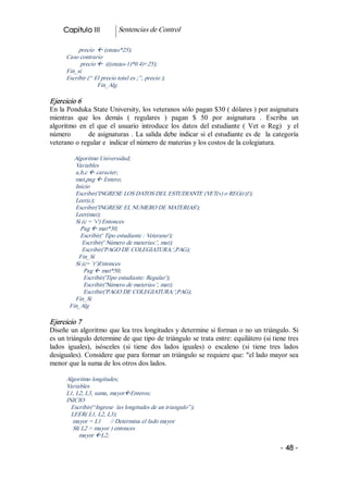 Capitulo III            Sentencias de Control 

            precio  ß (onzas*25); 
       Caso contrario 
             precio ß  (((onzas­1)*0.4)+25); 
       Fin_si 
       Escribir (“ El precio total es ;”, precio ); 
                    Fin_Alg. 

Ejercicio 6 
En la Ponduka State University, los veteranos sólo pagan $30 ( dólares ) por asignatura 
mientras  que  los  demás  (  regulares  )  pagan  $  50  por  asignatura  .  Escriba  un 
algoritmo  en  el  que  el  usuario  introduce  los  datos  del  estudiante  (  Vet  o  Reg)    y  el 
número              de  asignaturas  .  La  salida  debe  indicar  si  el  estudiante  es  de    la categoría 
veterano o regular e  indicar el número de materias y los costos de la colegiatura. 

          Algoritmo Universidad; 
          Variables 
          a,b,c ß caracter; 
          mat,pag ß Entero; 
          Inicio 
          Escribir('INGRESE LOS DATOS DEL ESTUDIANTE (VET(v) o REG(r))'); 
          Leer(c); 
          Escribir('INGRESE EL NUMERO DE MATERIAS'); 
          Leer(mat); 
          Si (c = 'v') Entonces 
            Pag ß mat*30; 
            Escribir(' Tipo estudiante : Veterano'); 
             Escribir(' Número de materias:', mat); 
             Escribir('PAGO DE COLEGIATURA:',PAG); 
            Fin_Si 
          Si (c= 'r')Entonces 
              Pag ß mat*50; 
              Escribir('Tipo estudiante: Regular'); 
              Escribir('Número de materias:', mat); 
              Escribir('PAGO DE COLEGIATURA:',PAG); 
          Fin_Si 
        Fin_Alg 

Ejercicio 7 
Diseñe un algoritmo que lea tres longitudes y determine si forman o no un triángulo. Si 
es un triángulo determine de que tipo de triángulo se trata entre: equilátero (si tiene tres 
lados  iguales),  isósceles  (si  tiene  dos  lados  iguales)  o  escaleno  (si  tiene  tres  lados 
desiguales). Considere que para formar un triángulo se requiere que: "el lado mayor sea 
menor que la suma de los otros dos lados. 

       Algoritmo longitudes; 
       Variables 
       L1, L2, L3, suma, mayorßEnteros; 
       INICIO 
         Escribir(“Ingrese  las longitudes de un triangulo”); 
         LEER( L1, L2, L3); 
         mayor = L1  // Determina el lado mayor 
         SI( L2 > mayor ) entonces 
            mayor ßL2;

                                                                                                     ­ 48 ­  
 