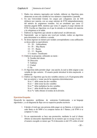 Capitulo III          Sentencias de Control 

          5.  Dados  tres  números  ingresados  por  teclado,  elaborar  un  Algoritmo  para 
              almacenar en una sola variable los tres números e imprimirlos a pantalla. 
          6.  En  una  Universidad  Estatal,  los  cargos  por  colegiatura  son  de  $50 
              (dólares)  por  materia,  con  un  cargo  máximo  de  $750  independientemente 
              del  número  de  asignaturas  tomadas.  Así  un  estudiante  que  cursa  12 
              materias  pagaría  $600,  mientras  que  toma  21  pagaría el cargo máximo de 
              $750. Escriba un Algoritmo en el que la entrada es el número de materias 
              y la colegiatura es la salida. 
          7.  Elaborar un Algoritmo que calcule su edad actual  en (dd­mm­aa). 
          8.  Suponiendo    que  se  ingresa  una  vocal  por  teclado,  realice  un  algoritmo 
              para determinar si es abierta o cerrada. 
          9.  Se desea ingresar un número por teclado correspóndiente a una calificación 
              se desea saber su equivalencia: 
                   19 – 20  :  Sobresaliente 
                   16 ­ 18  :  Muy Buena 
                   14 – 15 :  Buena 
                   12 – 13 :  Regular 
                   11 ó menos : Insuficiente 
          10. Elaborar un programa  utilizando un menú : 
                   N: Nombre del cliente 
                   D: Dirección 
                   T: Teléfono 
                   C: Ciudad 
                   F: Fin 
          11. El Algoritmo debe permitir elegir  una opción, la cual se debe asignar a una 
              variable de tipo carácter.  El usuario puede introducir la letra mayúscula  o 
              minúscula. 
          12. Elabore un Algoritmo que lea dos variables enteras a y b. El programa debe 
              leer un carácter y  tomar una de las siguientes determinaciones: 
                   Si es '+'  debe sumar las dos variables 
                   Si es '­ '  debe restar las dos variables 
                   Si es '* ' debe multiplicar las dos variables 
                   Si es '/ '  debe dividir las dos variables 
                   Si es '% ' debe obtener el residuo de la división. 


Ejercicios Grupales 
Desarrolle  los  siguientes    problemas    de    sentencias  Condicionales    a  un  lenguaje 
algorítmico  y a un diagrama de flujo con su respectiva prueba escritorio 

          1.  Calcular el total que una persona debe pagar en un llantera, si el precio de 
              cada  llanta  es  de  $800  si  se  compran  menos  de  5  llantas  y  de  $700  si  se 
              compran 5 o mas. 

          2.  En  un  supermercado  se  hace  una  promoción,  mediante  la  cual  el  cliente 
              obtiene un descuento dependiendo de un numero que se escoge al azar. Si 
              el numero escogido es menor que 74 el descuento es del 15% sobre el total

                                                                                             ­ 51 ­ 
 