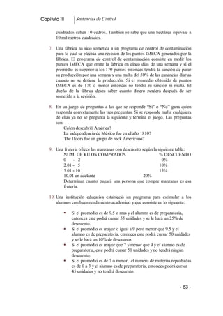 Capitulo III        Sentencias de Control 

        cuadrados  caben  10  cedros.  También  se  sabe  que  una  hectárea  equivale  a 
        10 mil metros cuadrados. 

    7.  Una  fábrica  ha  sido  sometida  a  un  programa  de  control de contaminación 
        para lo cual se efectúa una revisión de los puntos IMECA generados por la 
        fábrica.  El  programa  de  control  de  contaminación  consiste  en  medir  los 
        puntos  IMECA  que  emite  la  fabrica  en  cinco  días  de  una  semana  y  si  el 
        promedio es superior a los 170 puntos entonces tendrá la sanción de parar 
        su producción por una semana y una multa del 50% de las ganancias diarias 
        cuando  no  se  detiene  la  producción.  Si  el  promedio  obtenido  de  puntos 
        IMECA  es  de  170  o  menor  entonces  no  tendrá  ni  sanción  ni  multa.  El 
        dueño  de  la  fábrica  desea  saber  cuanto  dinero  perderá  después  de  ser 
        sometido a la revisión. 

    8.  En  un  juego  de  preguntas  a  las  que  se  responde  “Si”  o  “No”  gana  quien 
        responda correctamente las tres preguntas. Si se responde mal a cualquiera 
        de  ellas  ya  no  se  pregunta  la  siguiente  y  termina  el  juego.  Las  preguntas 
        son: 
             Colon descubrió América? 
             La independencia de México fue en el año 1810? 
             The Doors fue un grupo de rock Americano? 

    9.  Una frutería ofrece las manzanas con descuento según la siguiente tabla: 
           NUM. DE KILOS COMPRADOS                               % DESCUENTO 
           0  ­  2                                                0% 
           2.01 ­  5                                             10% 
           5.01 ­ 10                                             15% 
           10.01 en adelante                            20% 
           Determinar  cuanto  pagará  una  persona  que  compre  manzanas  es  esa 
           frutería. 

    10. Una  institución  educativa  estableció  un  programa  para  estimular  a  los 
        alumnos con buen rendimiento académico y que consiste en lo siguiente: 

             §    Si el promedio es de 9.5 o mas y el alumno es de preparatoria, 
                  entonces este podrá cursar 55 unidades y se le hará un 25% de 
                  descuento. 
             §    Si el promedio es mayor o igual a 9 pero menor que 9.5 y el 
                  alumno es de preparatoria, entonces este podrá cursar 50 unidades 
                  y se le hará un 10% de descuento. 
             §    Si el promedio es mayor que 7 y menor que 9 y el alumno es de 
                  preparatoria, este podrá cursar 50 unidades y no tendrá ningún 
                  descuento. 
             §    Si el promedio es de 7 o menor,  el numero de materias reprobadas 
                  es de 0 a 3 y el alumno es de preparatoria, entonces podrá cursar 
                  45 unidades y no tendrá descuento.


                                                                                       ­ 53 ­ 
 