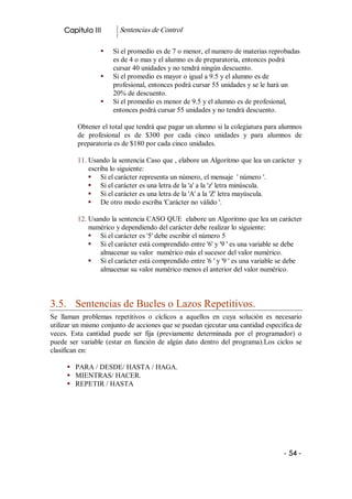 Capitulo III          Sentencias de Control 

                   §    Si el promedio es de 7 o menor, el numero de materias reprobadas 
                        es de 4 o mas y el alumno es de preparatoria, entonces podrá 
                        cursar 40 unidades y no tendrá ningún descuento. 
                   §    Si el promedio es mayor o igual a 9.5 y el alumno es de 
                        profesional, entonces podrá cursar 55 unidades y se le hará un 
                        20% de descuento. 
                   §    Si el promedio es menor de 9.5 y el alumno es de profesional, 
                        entonces podrá cursar 55 unidades y no tendrá descuento. 

          Obtener el total que tendrá que pagar un alumno si la colegiatura para alumnos 
          de  profesional  es  de  $300  por  cada  cinco  unidades  y  para  alumnos  de 
          preparatoria es de $180 por cada cinco unidades. 

          11. Usando la sentencia Caso que , elabore un Algoritmo que lea un carácter  y 
              escriba lo siguiente: 
              §  Si el carácter representa un número, el mensaje  ' número '. 
              §  Si el carácter es una letra de la 'a' a la 'z' letra minúscula. 
              §  Si el carácter es una letra de la 'A' a la 'Z' letra mayúscula. 
              §  De otro modo escriba 'Carácter no válido '. 

          12. Usando la sentencia CASO QUE  elabore un Algoritmo que lea un carácter 
              numérico y dependiendo del carácter debe realizar lo siguiente: 
              §  Si el carácter es '5' debe escribir el número 5 
              §  Si el carácter está comprendido entre '6' y '9 ' es una variable se debe 
                 almacenar su valor  numérico más el sucesor del valor numérico. 
              §  Si el carácter está comprendido entre '6 ' y '9 ' es una variable se debe 
                 almacenar su valor numérico menos el anterior del valor numérico. 



3.5.  Sentencias de Bucles o Lazos Repetitivos. 
Se  llaman  problemas  repetitivos  o  cíclicos  a  aquellos  en  cuya  solución  es  necesario 
utilizar un mismo conjunto de acciones que se puedan ejecutar una cantidad especifica de 
veces.  Esta  cantidad  puede  ser  fija  (previamente  determinada  por  el  programador)  o 
puede  ser  variable  (estar  en  función  de  algún  dato  dentro  del  programa).Los  ciclos  se 
clasifican en: 

      §  PARA / DESDE/ HASTA / HAGA. 
      §  MIENTRAS/ HACER. 
      §  REPETIR / HASTA




                                                                                           ­ 54 ­
 