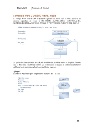 Capitulo III           Sentencias de Control 


Sentencia Para / Desde / Hasta / Haga 
El  cuerpo  de  un  ciclo  PARA  es  la  línea  o  grupos  de  líneas    que  se  van  a  ejecutar  un 
número  especifico  de  veces.  Y  DE  MODO  AUTOMÁTICO  CONTROLA  EL 
NÚMERO DE ITERACIONES O PASOS  A TRAVÉS DEL CUERPO DEL BUCLE 

      PARA Variable ß Valor Inicial  HASTA  valor Final  HAGA 

      Sentencia1;                                            Fijar la Variable Indice al 
      Sentencia2;                                                   Valor Inicial 
      . 
      . 
      SentenciaN; 
                                                                  Var de Control            No 
                                                                  Límite Inferior 
      Fin_Para                                                    Límite Superior 


                                                                              Si

                                                                     Sentencias 
                                                                        …
                                                                        … 




Al  ejecutarse  una  sentencia  PARA  por  primera  vez,  el  valor  inicial  se asigna a variable 
que se denomina variable de control, y a continuación se ejecuta la sentencia del interior 
del bucle hasta que se cumpla el valor del limite superior. 

Ejemplo 
Escriba un Algoritmo para  imprimir los números del 1 al  100 

      Algoritmo suma; 
      Variables                                                              INICIO 
      Indice ßEntero; 
      Inicio                                                                Indiceß1 
      Para   ir  desde Indice ß1 hasta  100  hacer                          hasta 100 
         Escribir (Indice); 
      Fin_Para 
      Fin_Alg.                                                                                FIN 

                                                                              Indice 




                                                                                              ­ 55 ­
 