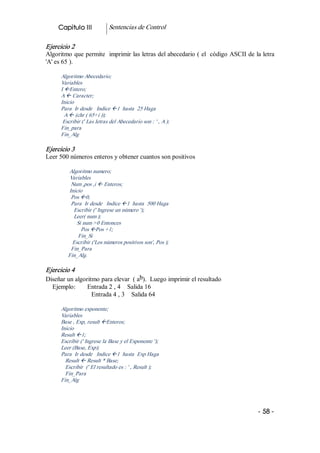 Capitulo III            Sentencias de Control 

Ejercicio 2 
Algoritmo que permite  imprimir las letras del abecedario ( el  código ASCII de la letra 
'A' es 65 ). 

      Algoritmo Abecedario; 
      Variables 
      I ßEntero; 
      A ß Caracter; 
      Inicio 
      Para  Ir desde   Indice ß1  hasta  25 Haga 
        A ß (chr ( 65+i )); 
       Escribir (' Las letras del Abecedario son : ' , A ); 
      Fin_para 
      Fin_Alg 

Ejercicio 3 
Leer 500 números enteros y obtener cuantos son positivos 

         Algoritmo numero; 
         Variables 
          Num ,pos ,i ß Enteros; 
         Inicio 
          Pos ß0; 
          Para  Ir desde   Indice ß1  hasta  500 Haga 
           Escribir (' Ingrese un número '); 
           Leer( num ); 
            Si num >0 Entonces 
              Pos ßPos +1; 
             Fin_Si 
           Escribir ('Los números positivos son', Pos ); 
          Fin_Para 
         Fin_Alg. 

Ejercicio 4 
                                       b 
Diseñar un algoritmo para elevar  ( a  ).  Luego imprimir el resultado 
  Ejemplo:       Entrada 2 , 4    Salida 16 
                  Entrada 4 , 3    Salida 64 

      Algoritmo exponente; 
      Variables 
      Base , Exp, result ßEnteros; 
      Inicio 
      Result ß1; 
      Escribir (' Ingrese la Base y el Exponente '); 
      Leer (Base, Exp); 
      Para  Ir desde   Indice ß1  hasta  Exp Haga 
        Result ß Result * Base; 
        Escribir  (' El resultado es : ' , Result ); 
        Fin_Para 
      Fin_Alg




                                                                                  ­ 58 ­  
 