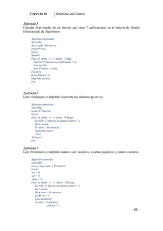 Capitulo III           Sentencias de Control 

Ejercicio 5 
Calcular  el  promedio  de  un  alumno  que  tiene  7  calificaciones  en  la  materia  de  Diseño 
Estructurado de Algoritmos 

      Algoritmo promedio; 
      Variables 
      Sum,calif,c ßEnteros; 
      Prom ßreal; 
      Inicio 
      Sumß0 
      Para  Ir desde   c = 1 hasta  7 Haga 
        Escribir (“Ingrese su calificación “,c); 
        Leer (calif); 
        Sum ß (sum + calif); 
      Fin­para 
      prom ß(sum /7); 
      Imprimir (prom); 
      Fin. 


Ejercicio 6 
Leer 10 números e imprimir solamente los números positivos 

      Algoritmo positivos; 
      Variables 
      n,num ßEnteros; 
      Inicio 
      Para  Ir desde   n = 1 hasta  10 Haga 
         Escribir  (' Ingrese un número entero” ); 
         Leer ( num); 
         Si (num > 0) entonces 
          Imprimir( num ); 
           fin­si 
       Fin­para 
      Fin. 

Ejercicio 7 
Leer 20 números e imprimir cuantos son  positivos, cuantos negativos y cuantos neutros. 

      Algoritmo números; 
      Variables 
      cn,cp, cneg, num, x ßEnteros; 
      Inicio 
       cn = 0; 
       cp = 0; 
       cneg = 0; 
      Para  Ir desde   x = 1  hasta   20 Haga 
         Escribir  (' Ingrese un número entero” ); 
         Leer (num); 
         Sin ( num = 0) entonces 
          cn ß cn + 1 
         Caso contrario 
          Si num > 0 entonces 
                     cpßcp + 1
                                                                                           ­ 59 ­  
 