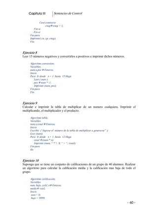 Capitulo III           Sentencias de Control 

              Caso contrario 
                    cnegßcneg + 1; 
         Fin­si 
         Fin­si 
      Fin­para 
      Imprimir( cn, cp, cneg); 
      Fin. 


Ejercicio 8 
Leer 15 números negativos y convertirlos a positivos e imprimir dichos números. 

      Algoritmo conversion; 
      Variables 
      num,x,pos ßEnteros; 
      Inicio 
      Para  Ir desde   x = 1  hasta  15 Haga 
          Leer ( num ); 
          pos ßnum * ­1; 
          Imprimir (num, pos); 
      Fin­para 
      Fin. 


Ejercicio 9 
Calcular  e  imprimir  la  tabla  de  multiplicar  de  un  numero  cualquiera.  Imprimir  el 
multiplicando, el multiplicador y el producto. 

      Algoritmo tabla; 
      Variables 
      num,x,resul ßEnteros; 
      Inicio 
      Escribir  (' Ingrese el  número de la tabla de multiplicar a generarse” ); 
      Leer (num); 
      Para  Ir desde   x = 1  hasta  12 Haga 
          resul ß(num * x); 
          Imprimir (num, “ * “, X, “ = “, resul); 
      Fin­para 
      fin. 


Ejercicio 10 
Suponga que se tiene un conjunto de calificaciones de un grupo de 40 alumnos. Realizar 
un  algoritmo  para  calcular  la  calificación  media  y  la  calificación  mas  baja  de  todo  el 
grupo. 

      Algoritmo calificación; 
      Variables 
      sum, baja, calif, aßEnteros; 
      mediaß real; 
      Inicio 
       sum = 0; 
       baja = 9999;
                                                                                             ­ 60 ­  
 
