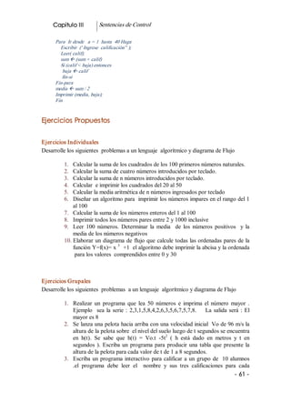 Capitulo III             Sentencias de Control 

      Para  Ir desde   a = 1  hasta  40 Haga 
        Escribir  (' Ingrese  calificación” ); 
        Leer( calif); 
        sum ß (sum + calif) 
        Si (calif < baja) entonces 
         baja ß calif 
         fin­si 
      Fin­para 
      media ß sum / 2 
      Imprimir (media, baja); 
      Fin 


Ejercicios Propuestos 


Ejercicios Individuales 
Desarrolle los siguientes  problemas a un lenguaje  algorítmico y diagrama de Flujo 

          1.  Calcular la suma de los cuadrados de los 100 primeros números naturales. 
          2.  Calcular la suma de cuatro números introducidos por teclado. 
          3.  Calcular la suma de n números introducidos por teclado. 
          4.  Calcular  e imprimir los cuadrados del 20 al 50 
          5.  Calcular la media aritmética de n números ingresados por teclado 
          6.  Diseñar un algoritmo para  imprimir los números impares en el rango del 1 
              al 100 
          7.  Calcular la suma de los números enteros del 1 al 100 
          8.  Imprimir todos los números pares entre 2 y 1000 inclusive 
          9.  Leer  100  números.  Determinar  la  media    de  los  números  positivos    y  la 
              media de los números negativos 
          10. Elaborar  un  diagrama  de  flujo que calcule todas las ordenadas pares de la 
              función Y=f(x)= x  3  +1  el algoritmo debe imprimir la abcisa y la ordenada 
               para los valores  comprendidos entre 0 y 30 



Ejercicios Grupales 
Desarrolle los siguientes  problemas  a un lenguaje  algorítmico y diagrama de Flujo 

          1.  Realizar  un  programa  que  lea  50  números  e  imprima  el  número  mayor  . 
              Ejemplo    sea  la  serie  :  2,3,1,5,8,4,2,6,3,5,6,7,5,7,8.        La  salida  será  :  El 
              mayor es 8 
          2.  Se lanza una pelota hacia arriba con una velocidad inicial  Vo de 96 m/s la 
              altura de la pelota sobre  el nivel del suelo luego de t segundos se encuentra 
                                                            2 
              en  h(t).  Se  sabe  que  h(t)  =  Vo.t  ­5t  (  h  está  dado  en  metros  y  t  en 
              segundos  ).  Escriba  un  programa  para  producir  una  tabla  que  presente  la 
              altura de la pelota para cada valor de t de 1 a 8 segundos. 
          3.  Escriba  un  programa  interactivo  para  calificar  a  un  grupo  de  10 alumnos 
              .el  programa  debe  leer  el    nombre  y  sus  tres  calificaciones  para  cada
                                                                                                ­ 61 ­  
 