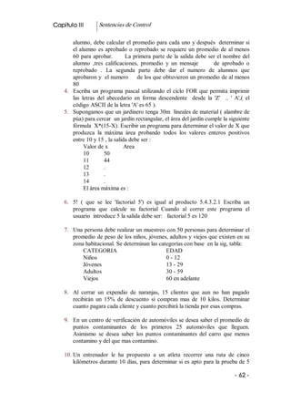 Capitulo III         Sentencias de Control 

        alumno, debe calcular el promedio para cada uno y después  determinar si 
        el  alumno  es  aprobado  o  reprobado  se  requiere  un  promedio  de  al menos 
        60  para  aprobar.        La primera parte de la salida debe ser el nombre del 
        alumno  ,tres  calificaciones,  promedio  y  un  mensaje            de  aprobado  o 
        reprobado  .  La  segunda  parte  debe  dar  el  numero  de  alumnos  que 
        aprobaron y  el numero     de los que obtuvieron un promedio de al menos 
        80 
    4.  Escriba  un  programa  pascal  utilizando  el  ciclo  FOR  que  permita  imprimir 
        las  letras  del  abecedario  en  forma  descendente    desde  la  'Z'    ..  '  A',(  el 
        código ASCII de la letra 'A' es 65 ). 
    5.  Supongamos que un jardinero tenga 30m  lineales de material ( alambre de 
        púa) para cercar  un jardín rectangular, el área del jardín cumple la siguiente 
        fórmula  X*(15­X). Escribir un programa para determinar el valor de X que 
        produzca  la  máxima  área  probando  todos  los  valores  enteros  positivos 
        entre 10 y 15 , la salida debe ser : 
              Valor de x          Area 
              10        50 
              11        44 
              12        . 
              13        . 
              14        . 
              El área máxima es : 

    6.  5!  (  que  se  lee  'factorial  5')  es  igual  al  producto  5.4.3.2.1  Escriba  un 
        programa  que  calcule  su  factorial  Cuando  al  correr  este  programa  el 
        usuario  introduce 5 la salida debe ser:   factorial 5 es 120 

    7.  Una persona debe realizar un muestreo con 50 personas para determinar el 
        promedio de peso de los niños, jóvenes, adultos y viejos que existen en su 
        zona habitacional. Se determinan las categorías con base  en la sig, tabla: 
            CATEGORIA                           EDAD 
            Niños                               0 ­ 12 
            Jóvenes                             13 ­ 29 
            Adultos                             30 ­ 59 
            Viejos                              60 en adelante 

    8.  Al  cerrar  un  expendio  de  naranjas,  15  clientes  que  aun  no  han  pagado 
        recibirán  un  15%  de  descuento  si  compran  mas  de  10  kilos.  Determinar 
        cuanto pagara cada cliente y cuanto percibirá la tienda por esas compras. 

    9.  En un centro de verificación de automóviles se desea saber el promedio de 
        puntos  contaminantes  de  los  primeros  25  automóviles  que  lleguen. 
        Asimismo  se  desea  saber  los  puntos  contaminantes  del  carro  que  menos 
        contamino y del que mas contamino. 

    10. Un  entrenador  le  ha  propuesto  a  un  atleta  recorrer  una  ruta  de  cinco 
        kilómetros durante 10 días, para determinar si es apto para la prueba de 5

                                                                                         ­ 62 ­ 
 