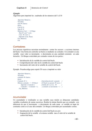 Capitulo III              Sentencias de Control 

Ejemplo 
Algoritmo para imprimir los  cuadrados de los números del 1 al 10 

      Algoritmo Números ; 
      Variables 
      num ß Entero; 
      Inicio 
      Cont ß 0; 
      Num ß 0; 
      Mientras Cont  < =10 Haga 
        Num ß cont * cont ; 
        Cont  ß Cont+1; 
        Imprimir (cont, Num); 
      Fin_Mientras; 
      Fin. 


Contadores 
Los  proceso  repetitivos necesitan normalmente  contar los sucesos  o acciones internas 
del bucle. Una forma de controlar un bucle es mediante un contador. Un contador es una 
variable    cuyo  valor  se  incrementa    o  decrementa  en  una  cantidad  constante    en  cada 
iteración . Un bloque controlado por contador consta de tres partes : 

      §  Inicialización de la variable de control del bucle 
      §  Comprobación del valor de la variable de control del bucle 
      §  Incremento del valor de la variable de control del bucle. 

Ejemplo. Pseudocodigo para repetir 50 veces e imprimir su valor 

      Algoritmo Números ; 
      Variables 
      contador ß Entero; 
      Inicio 
      Contador ß 1;                                  { Inicialización del  contador     } 
      Mientas contador  >= 50 Hacer        { El bucle se ejecuta 50 veces  } 
           Imprimir ( Contador )                { Salida del 1,2,3,4,.. 50            } 
           Contador := Contador +1;         { contador se incrementa + 1    } 
        Fin_Mientras 




Acumulador 
Un  acumulador  o  totalizador  es  una  variable  cuya  misión  es  almacenar  cantidades 
variables resultantes de sumas sucesivas. Realiza la misma función que un contador  con 
diferencia  de  que  el  incremento    o  decremento  de  cada  suma    es  variable  en  lugar  de 
constante como es el caso del contador. Un bloque controlado por acumulador consta: 

      §  Inicialización de la variable de control del bucle en cero 
      §  Asignación de la variable  a la misma variable  mas el valor de la variable de 
          control del bucle.
                                                                                             ­ 65 ­  
 